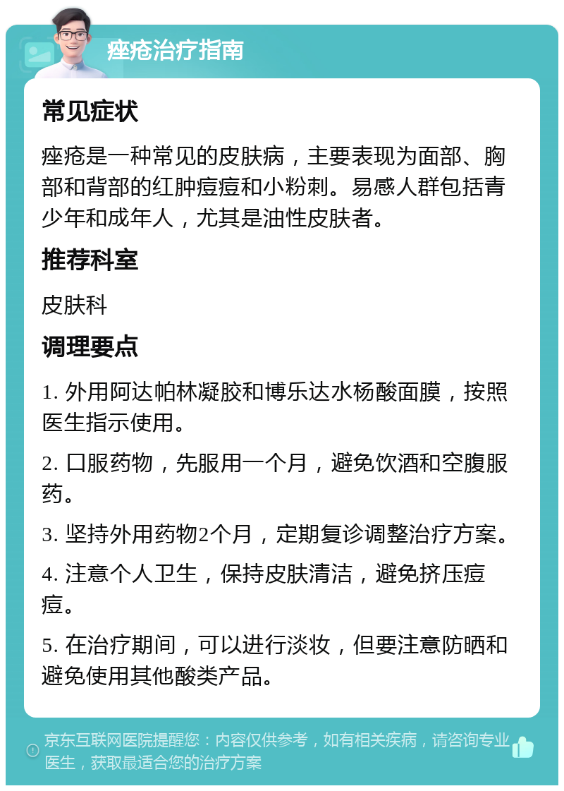 痤疮治疗指南 常见症状 痤疮是一种常见的皮肤病，主要表现为面部、胸部和背部的红肿痘痘和小粉刺。易感人群包括青少年和成年人，尤其是油性皮肤者。 推荐科室 皮肤科 调理要点 1. 外用阿达帕林凝胶和博乐达水杨酸面膜，按照医生指示使用。 2. 口服药物，先服用一个月，避免饮酒和空腹服药。 3. 坚持外用药物2个月，定期复诊调整治疗方案。 4. 注意个人卫生，保持皮肤清洁，避免挤压痘痘。 5. 在治疗期间，可以进行淡妆，但要注意防晒和避免使用其他酸类产品。