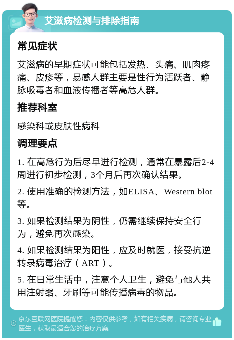 艾滋病检测与排除指南 常见症状 艾滋病的早期症状可能包括发热、头痛、肌肉疼痛、皮疹等，易感人群主要是性行为活跃者、静脉吸毒者和血液传播者等高危人群。 推荐科室 感染科或皮肤性病科 调理要点 1. 在高危行为后尽早进行检测，通常在暴露后2-4周进行初步检测，3个月后再次确认结果。 2. 使用准确的检测方法，如ELISA、Western blot等。 3. 如果检测结果为阴性，仍需继续保持安全行为，避免再次感染。 4. 如果检测结果为阳性，应及时就医，接受抗逆转录病毒治疗（ART）。 5. 在日常生活中，注意个人卫生，避免与他人共用注射器、牙刷等可能传播病毒的物品。