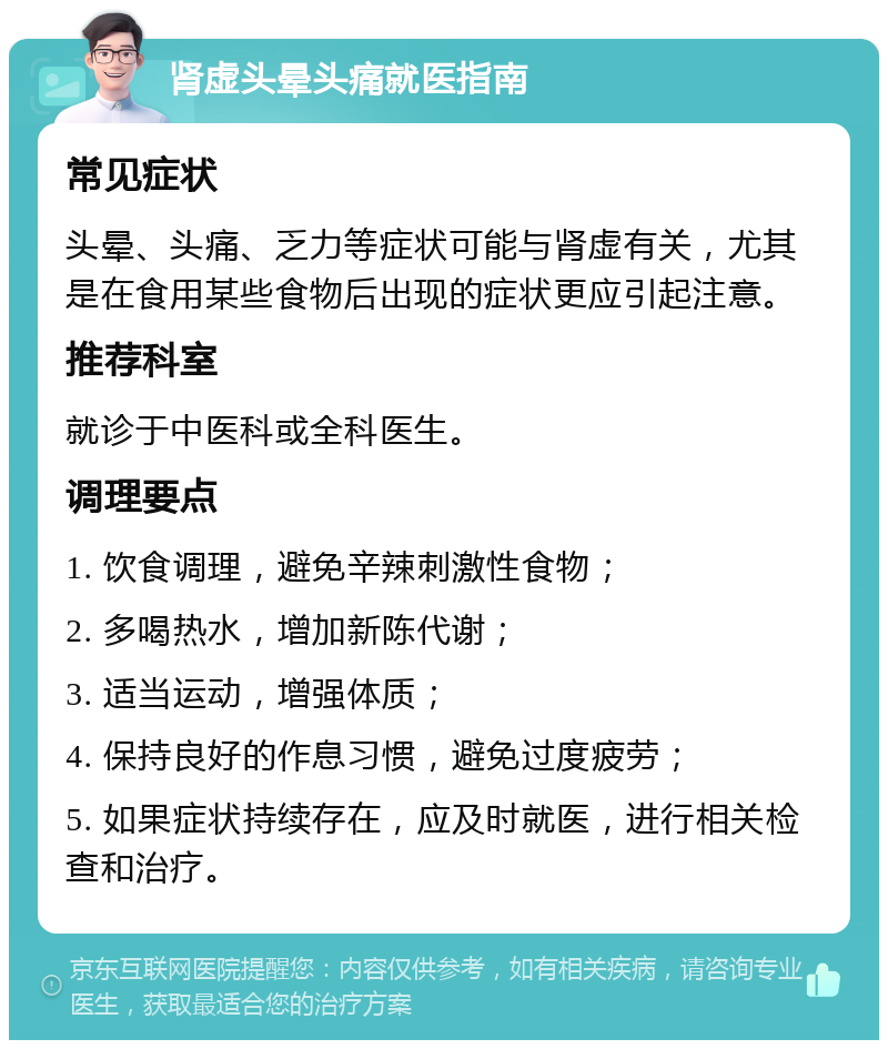 肾虚头晕头痛就医指南 常见症状 头晕、头痛、乏力等症状可能与肾虚有关，尤其是在食用某些食物后出现的症状更应引起注意。 推荐科室 就诊于中医科或全科医生。 调理要点 1. 饮食调理，避免辛辣刺激性食物； 2. 多喝热水，增加新陈代谢； 3. 适当运动，增强体质； 4. 保持良好的作息习惯，避免过度疲劳； 5. 如果症状持续存在，应及时就医，进行相关检查和治疗。