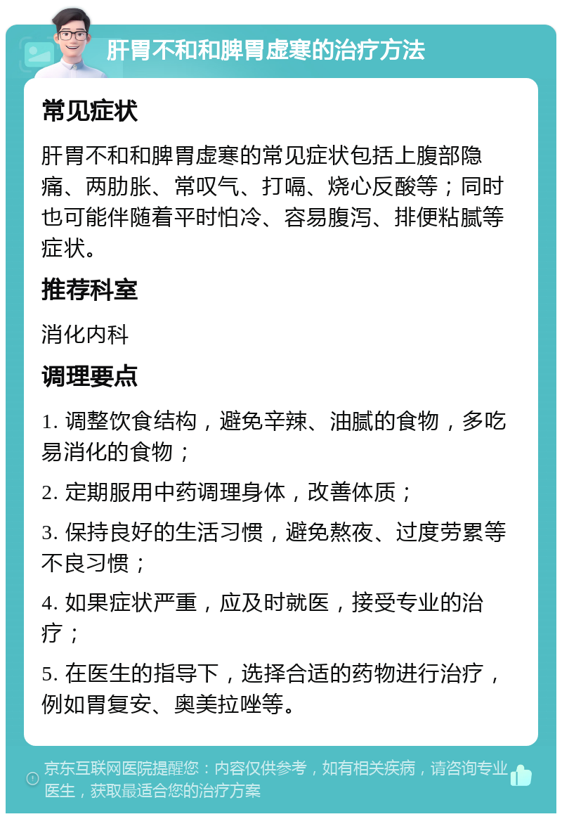 肝胃不和和脾胃虚寒的治疗方法 常见症状 肝胃不和和脾胃虚寒的常见症状包括上腹部隐痛、两肋胀、常叹气、打嗝、烧心反酸等；同时也可能伴随着平时怕冷、容易腹泻、排便粘腻等症状。 推荐科室 消化内科 调理要点 1. 调整饮食结构，避免辛辣、油腻的食物，多吃易消化的食物； 2. 定期服用中药调理身体，改善体质； 3. 保持良好的生活习惯，避免熬夜、过度劳累等不良习惯； 4. 如果症状严重，应及时就医，接受专业的治疗； 5. 在医生的指导下，选择合适的药物进行治疗，例如胃复安、奥美拉唑等。