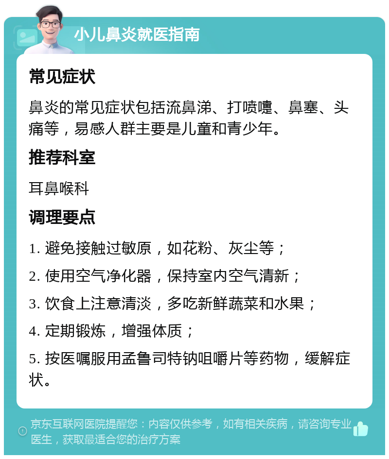 小儿鼻炎就医指南 常见症状 鼻炎的常见症状包括流鼻涕、打喷嚏、鼻塞、头痛等，易感人群主要是儿童和青少年。 推荐科室 耳鼻喉科 调理要点 1. 避免接触过敏原，如花粉、灰尘等； 2. 使用空气净化器，保持室内空气清新； 3. 饮食上注意清淡，多吃新鲜蔬菜和水果； 4. 定期锻炼，增强体质； 5. 按医嘱服用孟鲁司特钠咀嚼片等药物，缓解症状。