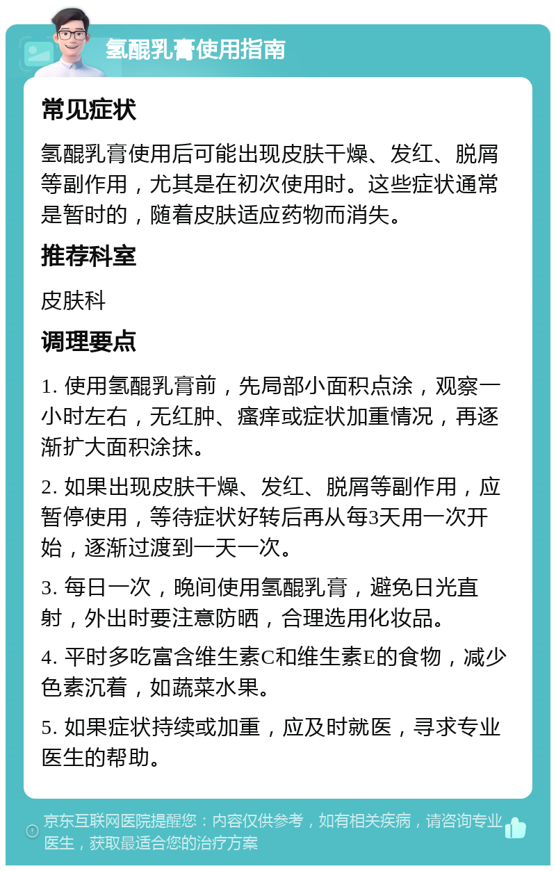 氢醌乳膏使用指南 常见症状 氢醌乳膏使用后可能出现皮肤干燥、发红、脱屑等副作用，尤其是在初次使用时。这些症状通常是暂时的，随着皮肤适应药物而消失。 推荐科室 皮肤科 调理要点 1. 使用氢醌乳膏前，先局部小面积点涂，观察一小时左右，无红肿、瘙痒或症状加重情况，再逐渐扩大面积涂抹。 2. 如果出现皮肤干燥、发红、脱屑等副作用，应暂停使用，等待症状好转后再从每3天用一次开始，逐渐过渡到一天一次。 3. 每日一次，晚间使用氢醌乳膏，避免日光直射，外出时要注意防晒，合理选用化妆品。 4. 平时多吃富含维生素C和维生素E的食物，减少色素沉着，如蔬菜水果。 5. 如果症状持续或加重，应及时就医，寻求专业医生的帮助。