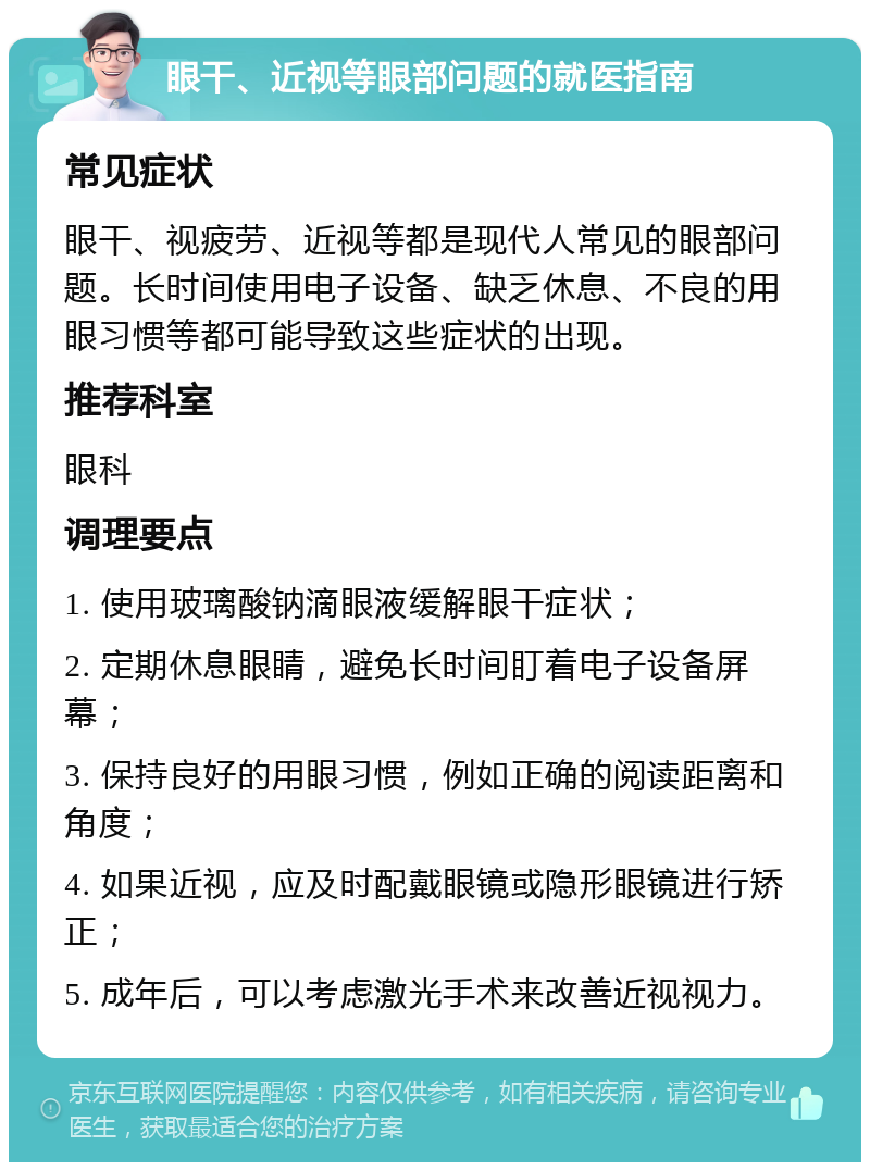 眼干、近视等眼部问题的就医指南 常见症状 眼干、视疲劳、近视等都是现代人常见的眼部问题。长时间使用电子设备、缺乏休息、不良的用眼习惯等都可能导致这些症状的出现。 推荐科室 眼科 调理要点 1. 使用玻璃酸钠滴眼液缓解眼干症状； 2. 定期休息眼睛，避免长时间盯着电子设备屏幕； 3. 保持良好的用眼习惯，例如正确的阅读距离和角度； 4. 如果近视，应及时配戴眼镜或隐形眼镜进行矫正； 5. 成年后，可以考虑激光手术来改善近视视力。