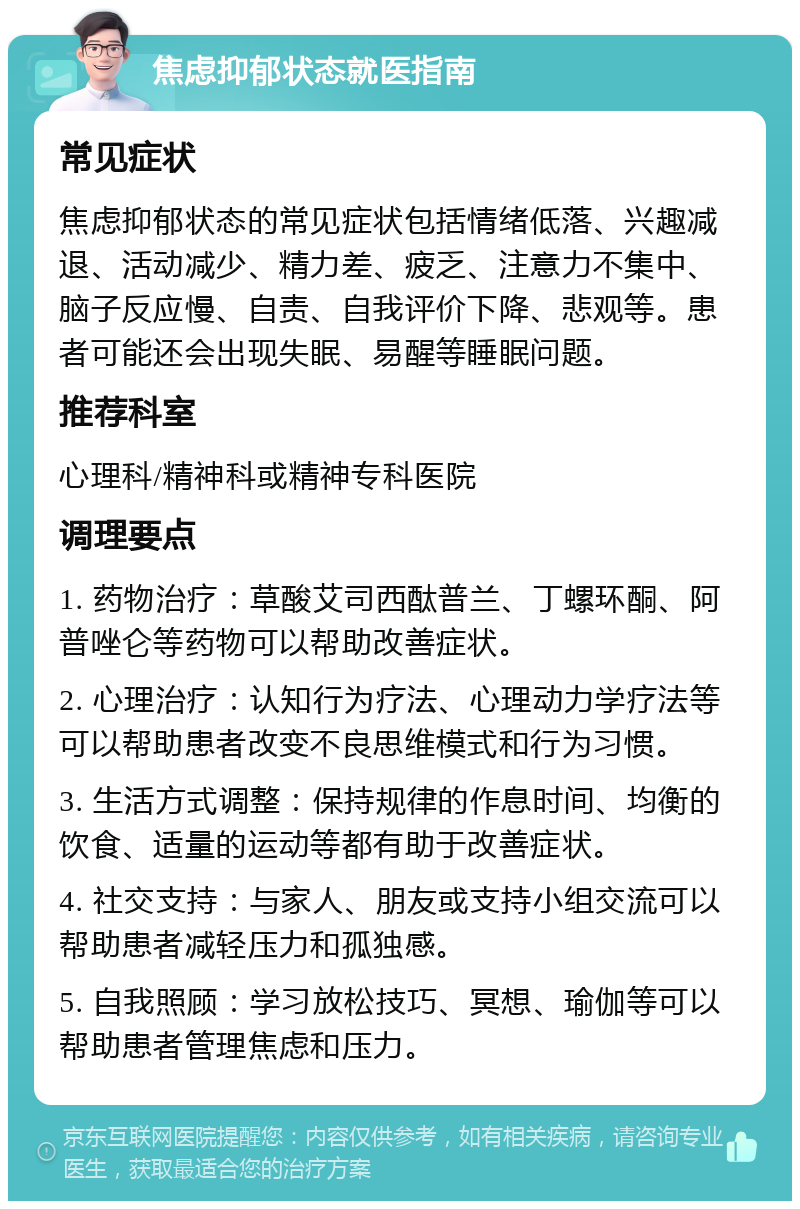 焦虑抑郁状态就医指南 常见症状 焦虑抑郁状态的常见症状包括情绪低落、兴趣减退、活动减少、精力差、疲乏、注意力不集中、脑子反应慢、自责、自我评价下降、悲观等。患者可能还会出现失眠、易醒等睡眠问题。 推荐科室 心理科/精神科或精神专科医院 调理要点 1. 药物治疗：草酸艾司西酞普兰、丁螺环酮、阿普唑仑等药物可以帮助改善症状。 2. 心理治疗：认知行为疗法、心理动力学疗法等可以帮助患者改变不良思维模式和行为习惯。 3. 生活方式调整：保持规律的作息时间、均衡的饮食、适量的运动等都有助于改善症状。 4. 社交支持：与家人、朋友或支持小组交流可以帮助患者减轻压力和孤独感。 5. 自我照顾：学习放松技巧、冥想、瑜伽等可以帮助患者管理焦虑和压力。