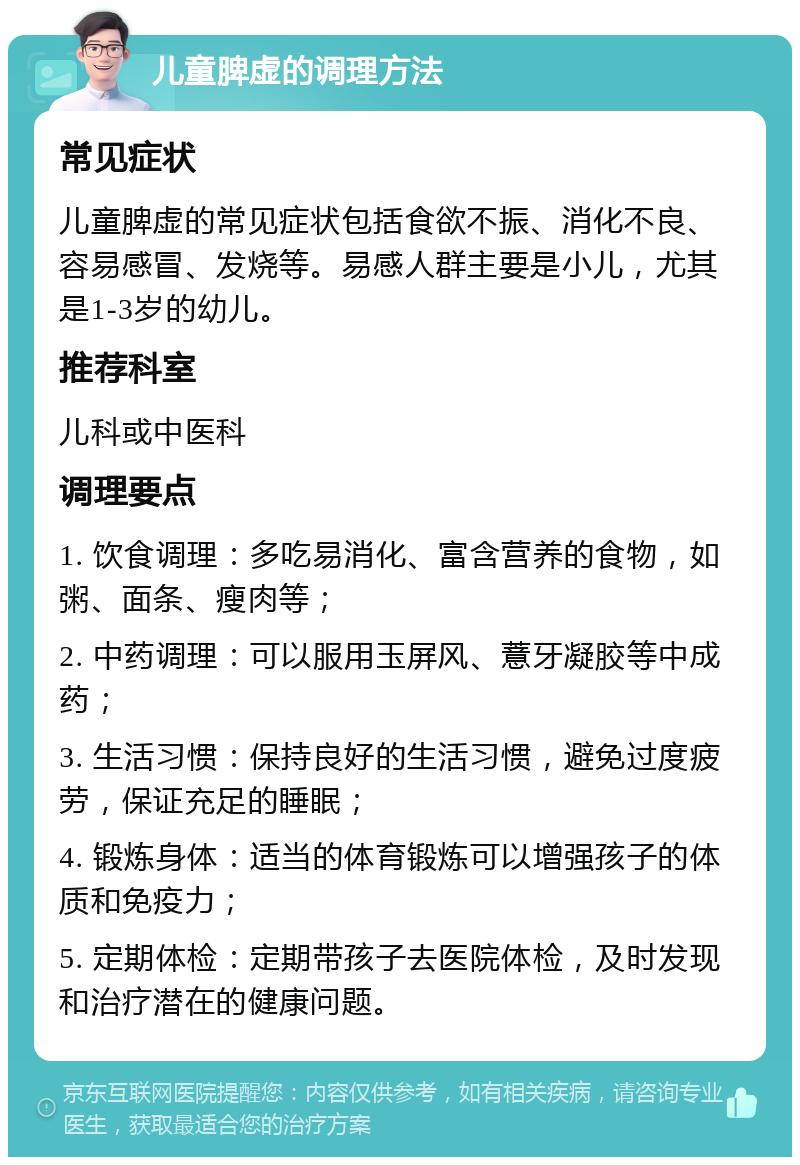 儿童脾虚的调理方法 常见症状 儿童脾虚的常见症状包括食欲不振、消化不良、容易感冒、发烧等。易感人群主要是小儿，尤其是1-3岁的幼儿。 推荐科室 儿科或中医科 调理要点 1. 饮食调理：多吃易消化、富含营养的食物，如粥、面条、瘦肉等； 2. 中药调理：可以服用玉屏风、薏牙凝胶等中成药； 3. 生活习惯：保持良好的生活习惯，避免过度疲劳，保证充足的睡眠； 4. 锻炼身体：适当的体育锻炼可以增强孩子的体质和免疫力； 5. 定期体检：定期带孩子去医院体检，及时发现和治疗潜在的健康问题。