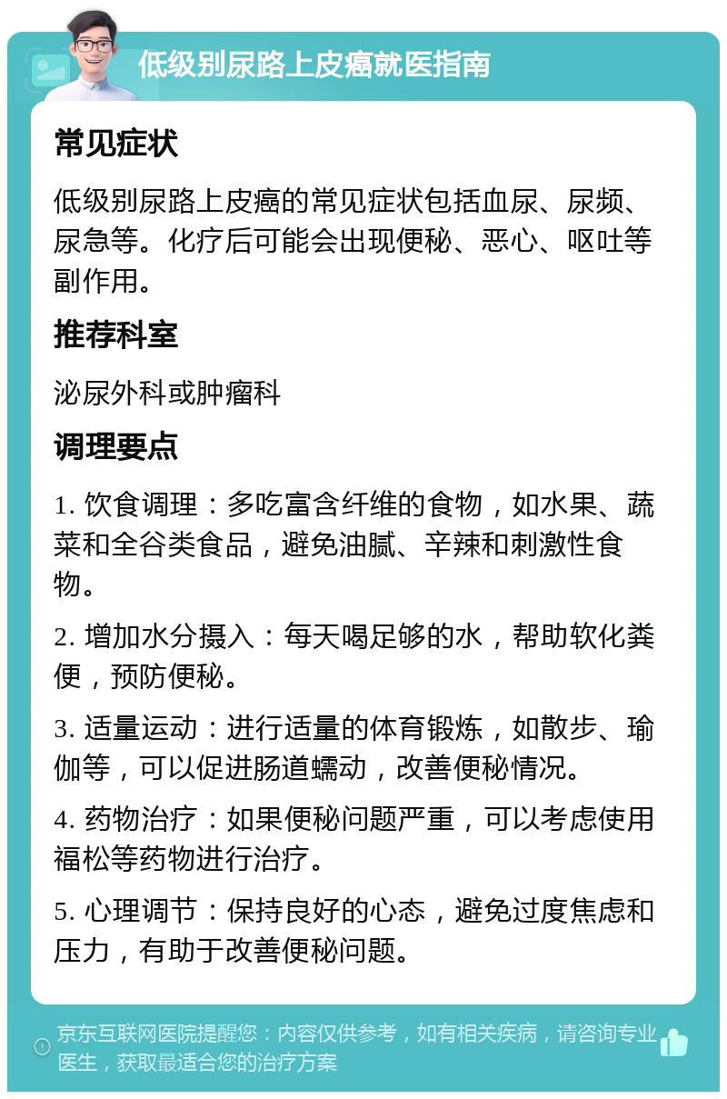 低级别尿路上皮癌就医指南 常见症状 低级别尿路上皮癌的常见症状包括血尿、尿频、尿急等。化疗后可能会出现便秘、恶心、呕吐等副作用。 推荐科室 泌尿外科或肿瘤科 调理要点 1. 饮食调理：多吃富含纤维的食物，如水果、蔬菜和全谷类食品，避免油腻、辛辣和刺激性食物。 2. 增加水分摄入：每天喝足够的水，帮助软化粪便，预防便秘。 3. 适量运动：进行适量的体育锻炼，如散步、瑜伽等，可以促进肠道蠕动，改善便秘情况。 4. 药物治疗：如果便秘问题严重，可以考虑使用福松等药物进行治疗。 5. 心理调节：保持良好的心态，避免过度焦虑和压力，有助于改善便秘问题。