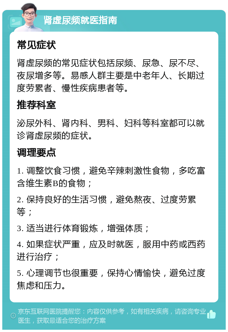 肾虚尿频就医指南 常见症状 肾虚尿频的常见症状包括尿频、尿急、尿不尽、夜尿增多等。易感人群主要是中老年人、长期过度劳累者、慢性疾病患者等。 推荐科室 泌尿外科、肾内科、男科、妇科等科室都可以就诊肾虚尿频的症状。 调理要点 1. 调整饮食习惯，避免辛辣刺激性食物，多吃富含维生素B的食物； 2. 保持良好的生活习惯，避免熬夜、过度劳累等； 3. 适当进行体育锻炼，增强体质； 4. 如果症状严重，应及时就医，服用中药或西药进行治疗； 5. 心理调节也很重要，保持心情愉快，避免过度焦虑和压力。