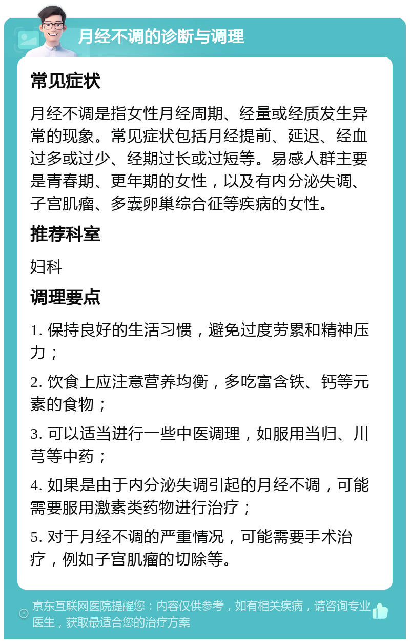 月经不调的诊断与调理 常见症状 月经不调是指女性月经周期、经量或经质发生异常的现象。常见症状包括月经提前、延迟、经血过多或过少、经期过长或过短等。易感人群主要是青春期、更年期的女性，以及有内分泌失调、子宫肌瘤、多囊卵巢综合征等疾病的女性。 推荐科室 妇科 调理要点 1. 保持良好的生活习惯，避免过度劳累和精神压力； 2. 饮食上应注意营养均衡，多吃富含铁、钙等元素的食物； 3. 可以适当进行一些中医调理，如服用当归、川芎等中药； 4. 如果是由于内分泌失调引起的月经不调，可能需要服用激素类药物进行治疗； 5. 对于月经不调的严重情况，可能需要手术治疗，例如子宫肌瘤的切除等。