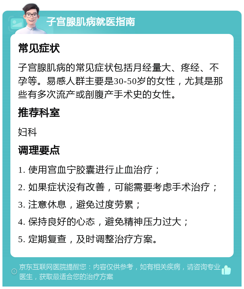 子宫腺肌病就医指南 常见症状 子宫腺肌病的常见症状包括月经量大、疼经、不孕等。易感人群主要是30-50岁的女性，尤其是那些有多次流产或剖腹产手术史的女性。 推荐科室 妇科 调理要点 1. 使用宫血宁胶囊进行止血治疗； 2. 如果症状没有改善，可能需要考虑手术治疗； 3. 注意休息，避免过度劳累； 4. 保持良好的心态，避免精神压力过大； 5. 定期复查，及时调整治疗方案。