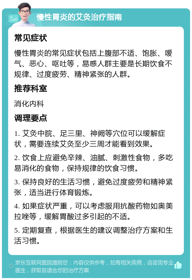 慢性胃炎的艾灸治疗指南 常见症状 慢性胃炎的常见症状包括上腹部不适、饱胀、嗳气、恶心、呕吐等，易感人群主要是长期饮食不规律、过度疲劳、精神紧张的人群。 推荐科室 消化内科 调理要点 1. 艾灸中脘、足三里、神阙等穴位可以缓解症状，需要连续艾灸至少三周才能看到效果。 2. 饮食上应避免辛辣、油腻、刺激性食物，多吃易消化的食物，保持规律的饮食习惯。 3. 保持良好的生活习惯，避免过度疲劳和精神紧张，适当进行体育锻炼。 4. 如果症状严重，可以考虑服用抗酸药物如奥美拉唑等，缓解胃酸过多引起的不适。 5. 定期复查，根据医生的建议调整治疗方案和生活习惯。