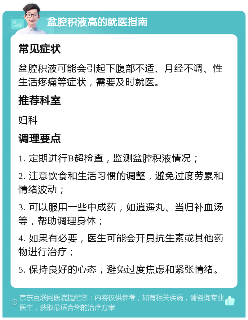 盆腔积液高的就医指南 常见症状 盆腔积液可能会引起下腹部不适、月经不调、性生活疼痛等症状，需要及时就医。 推荐科室 妇科 调理要点 1. 定期进行B超检查，监测盆腔积液情况； 2. 注意饮食和生活习惯的调整，避免过度劳累和情绪波动； 3. 可以服用一些中成药，如逍遥丸、当归补血汤等，帮助调理身体； 4. 如果有必要，医生可能会开具抗生素或其他药物进行治疗； 5. 保持良好的心态，避免过度焦虑和紧张情绪。