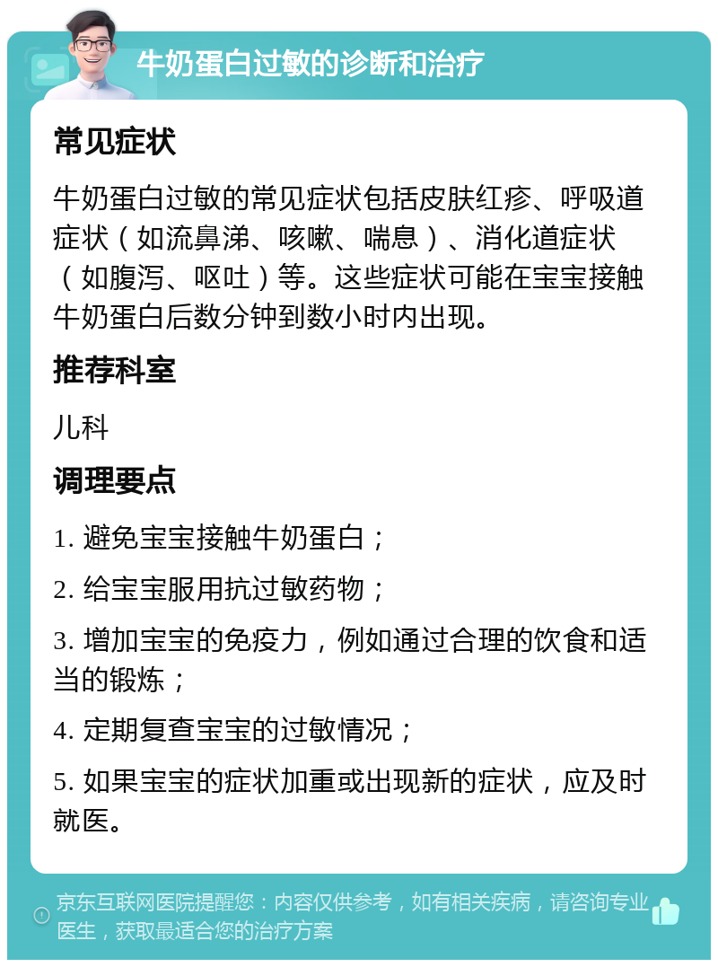 牛奶蛋白过敏的诊断和治疗 常见症状 牛奶蛋白过敏的常见症状包括皮肤红疹、呼吸道症状（如流鼻涕、咳嗽、喘息）、消化道症状（如腹泻、呕吐）等。这些症状可能在宝宝接触牛奶蛋白后数分钟到数小时内出现。 推荐科室 儿科 调理要点 1. 避免宝宝接触牛奶蛋白； 2. 给宝宝服用抗过敏药物； 3. 增加宝宝的免疫力，例如通过合理的饮食和适当的锻炼； 4. 定期复查宝宝的过敏情况； 5. 如果宝宝的症状加重或出现新的症状，应及时就医。