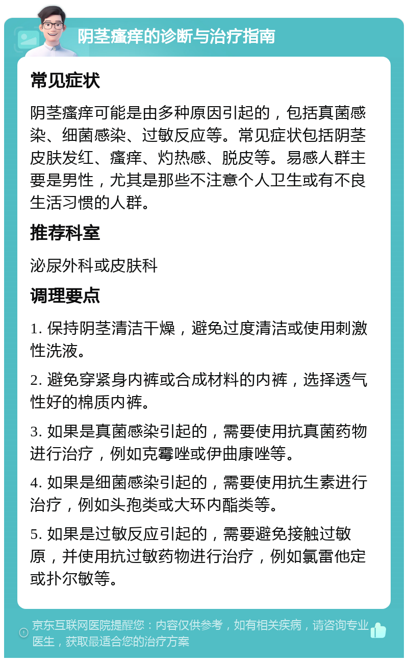 阴茎瘙痒的诊断与治疗指南 常见症状 阴茎瘙痒可能是由多种原因引起的，包括真菌感染、细菌感染、过敏反应等。常见症状包括阴茎皮肤发红、瘙痒、灼热感、脱皮等。易感人群主要是男性，尤其是那些不注意个人卫生或有不良生活习惯的人群。 推荐科室 泌尿外科或皮肤科 调理要点 1. 保持阴茎清洁干燥，避免过度清洁或使用刺激性洗液。 2. 避免穿紧身内裤或合成材料的内裤，选择透气性好的棉质内裤。 3. 如果是真菌感染引起的，需要使用抗真菌药物进行治疗，例如克霉唑或伊曲康唑等。 4. 如果是细菌感染引起的，需要使用抗生素进行治疗，例如头孢类或大环内酯类等。 5. 如果是过敏反应引起的，需要避免接触过敏原，并使用抗过敏药物进行治疗，例如氯雷他定或扑尔敏等。