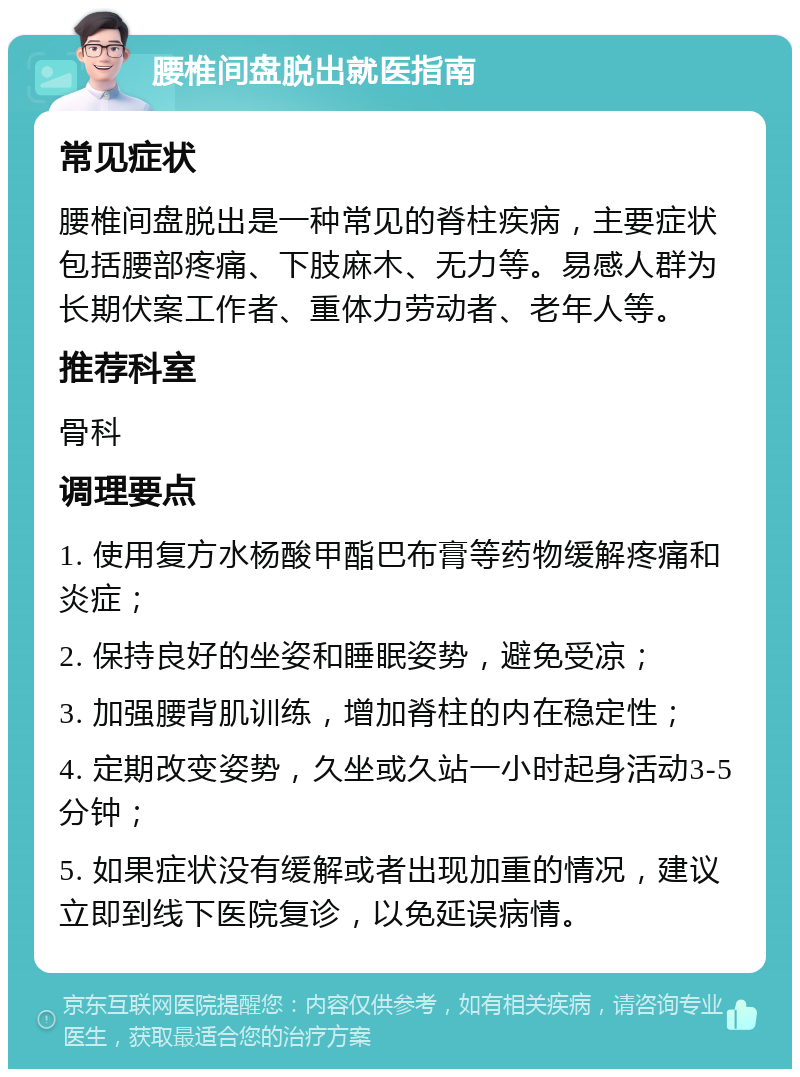 腰椎间盘脱出就医指南 常见症状 腰椎间盘脱出是一种常见的脊柱疾病，主要症状包括腰部疼痛、下肢麻木、无力等。易感人群为长期伏案工作者、重体力劳动者、老年人等。 推荐科室 骨科 调理要点 1. 使用复方水杨酸甲酯巴布膏等药物缓解疼痛和炎症； 2. 保持良好的坐姿和睡眠姿势，避免受凉； 3. 加强腰背肌训练，增加脊柱的内在稳定性； 4. 定期改变姿势，久坐或久站一小时起身活动3-5分钟； 5. 如果症状没有缓解或者出现加重的情况，建议立即到线下医院复诊，以免延误病情。