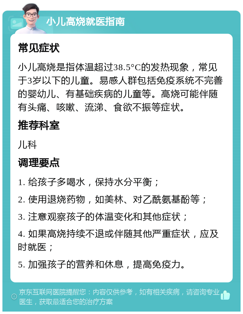 小儿高烧就医指南 常见症状 小儿高烧是指体温超过38.5°C的发热现象，常见于3岁以下的儿童。易感人群包括免疫系统不完善的婴幼儿、有基础疾病的儿童等。高烧可能伴随有头痛、咳嗽、流涕、食欲不振等症状。 推荐科室 儿科 调理要点 1. 给孩子多喝水，保持水分平衡； 2. 使用退烧药物，如美林、对乙酰氨基酚等； 3. 注意观察孩子的体温变化和其他症状； 4. 如果高烧持续不退或伴随其他严重症状，应及时就医； 5. 加强孩子的营养和休息，提高免疫力。