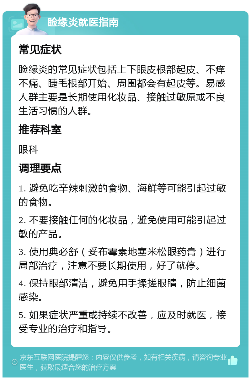 睑缘炎就医指南 常见症状 睑缘炎的常见症状包括上下眼皮根部起皮、不痒不痛、睫毛根部开始、周围都会有起皮等。易感人群主要是长期使用化妆品、接触过敏原或不良生活习惯的人群。 推荐科室 眼科 调理要点 1. 避免吃辛辣刺激的食物、海鲜等可能引起过敏的食物。 2. 不要接触任何的化妆品，避免使用可能引起过敏的产品。 3. 使用典必舒（妥布霉素地塞米松眼药膏）进行局部治疗，注意不要长期使用，好了就停。 4. 保持眼部清洁，避免用手揉搓眼睛，防止细菌感染。 5. 如果症状严重或持续不改善，应及时就医，接受专业的治疗和指导。