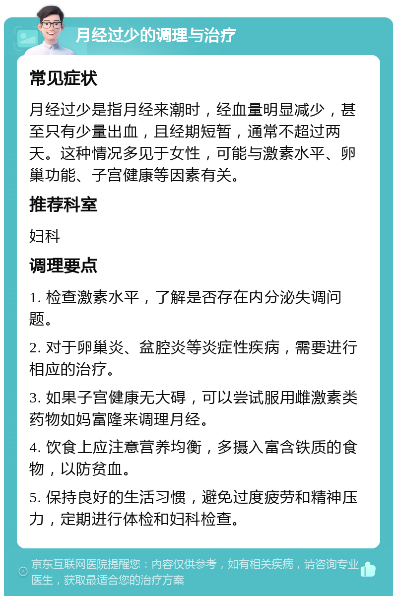 月经过少的调理与治疗 常见症状 月经过少是指月经来潮时，经血量明显减少，甚至只有少量出血，且经期短暂，通常不超过两天。这种情况多见于女性，可能与激素水平、卵巢功能、子宫健康等因素有关。 推荐科室 妇科 调理要点 1. 检查激素水平，了解是否存在内分泌失调问题。 2. 对于卵巢炎、盆腔炎等炎症性疾病，需要进行相应的治疗。 3. 如果子宫健康无大碍，可以尝试服用雌激素类药物如妈富隆来调理月经。 4. 饮食上应注意营养均衡，多摄入富含铁质的食物，以防贫血。 5. 保持良好的生活习惯，避免过度疲劳和精神压力，定期进行体检和妇科检查。