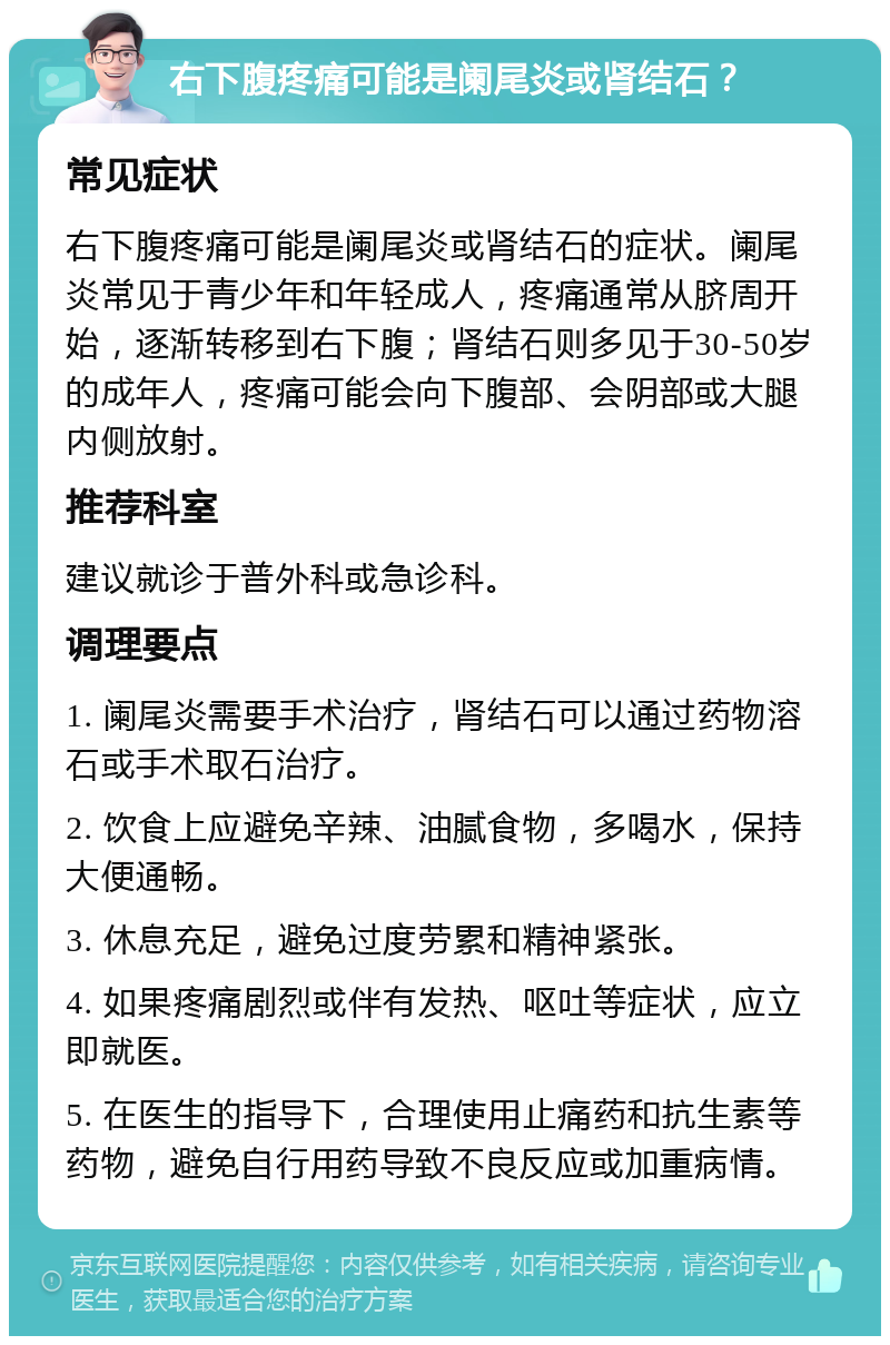 右下腹疼痛可能是阑尾炎或肾结石？ 常见症状 右下腹疼痛可能是阑尾炎或肾结石的症状。阑尾炎常见于青少年和年轻成人，疼痛通常从脐周开始，逐渐转移到右下腹；肾结石则多见于30-50岁的成年人，疼痛可能会向下腹部、会阴部或大腿内侧放射。 推荐科室 建议就诊于普外科或急诊科。 调理要点 1. 阑尾炎需要手术治疗，肾结石可以通过药物溶石或手术取石治疗。 2. 饮食上应避免辛辣、油腻食物，多喝水，保持大便通畅。 3. 休息充足，避免过度劳累和精神紧张。 4. 如果疼痛剧烈或伴有发热、呕吐等症状，应立即就医。 5. 在医生的指导下，合理使用止痛药和抗生素等药物，避免自行用药导致不良反应或加重病情。