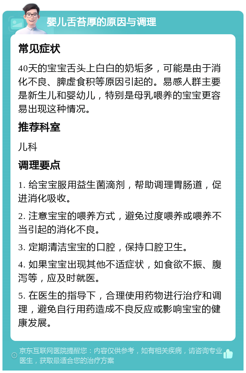 婴儿舌苔厚的原因与调理 常见症状 40天的宝宝舌头上白白的奶垢多，可能是由于消化不良、脾虚食积等原因引起的。易感人群主要是新生儿和婴幼儿，特别是母乳喂养的宝宝更容易出现这种情况。 推荐科室 儿科 调理要点 1. 给宝宝服用益生菌滴剂，帮助调理胃肠道，促进消化吸收。 2. 注意宝宝的喂养方式，避免过度喂养或喂养不当引起的消化不良。 3. 定期清洁宝宝的口腔，保持口腔卫生。 4. 如果宝宝出现其他不适症状，如食欲不振、腹泻等，应及时就医。 5. 在医生的指导下，合理使用药物进行治疗和调理，避免自行用药造成不良反应或影响宝宝的健康发展。