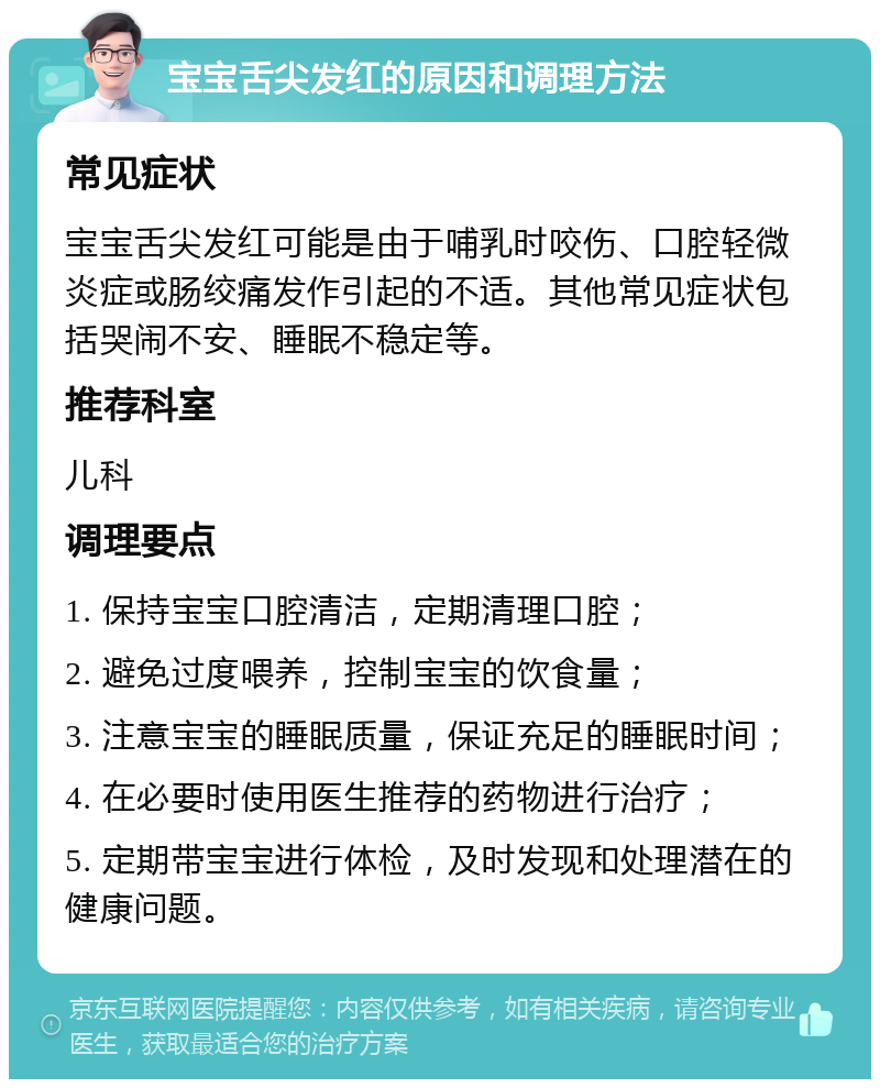 宝宝舌尖发红的原因和调理方法 常见症状 宝宝舌尖发红可能是由于哺乳时咬伤、口腔轻微炎症或肠绞痛发作引起的不适。其他常见症状包括哭闹不安、睡眠不稳定等。 推荐科室 儿科 调理要点 1. 保持宝宝口腔清洁，定期清理口腔； 2. 避免过度喂养，控制宝宝的饮食量； 3. 注意宝宝的睡眠质量，保证充足的睡眠时间； 4. 在必要时使用医生推荐的药物进行治疗； 5. 定期带宝宝进行体检，及时发现和处理潜在的健康问题。