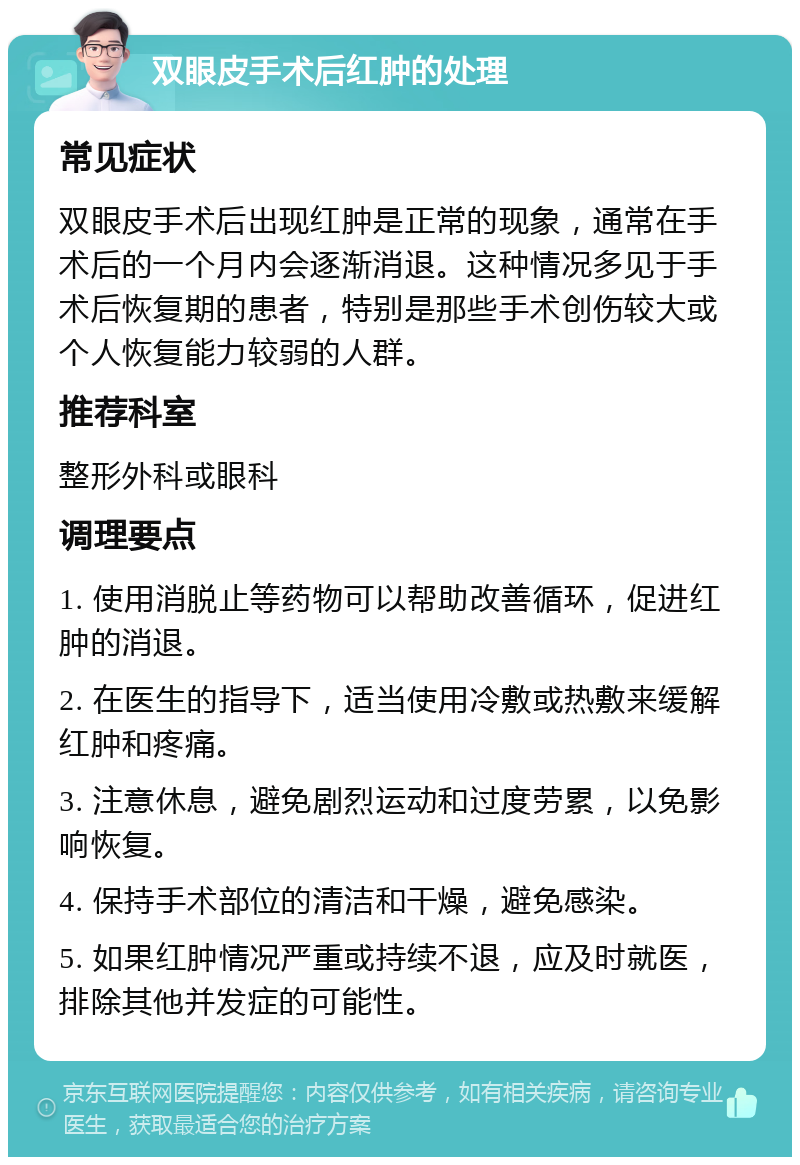 双眼皮手术后红肿的处理 常见症状 双眼皮手术后出现红肿是正常的现象，通常在手术后的一个月内会逐渐消退。这种情况多见于手术后恢复期的患者，特别是那些手术创伤较大或个人恢复能力较弱的人群。 推荐科室 整形外科或眼科 调理要点 1. 使用消脱止等药物可以帮助改善循环，促进红肿的消退。 2. 在医生的指导下，适当使用冷敷或热敷来缓解红肿和疼痛。 3. 注意休息，避免剧烈运动和过度劳累，以免影响恢复。 4. 保持手术部位的清洁和干燥，避免感染。 5. 如果红肿情况严重或持续不退，应及时就医，排除其他并发症的可能性。