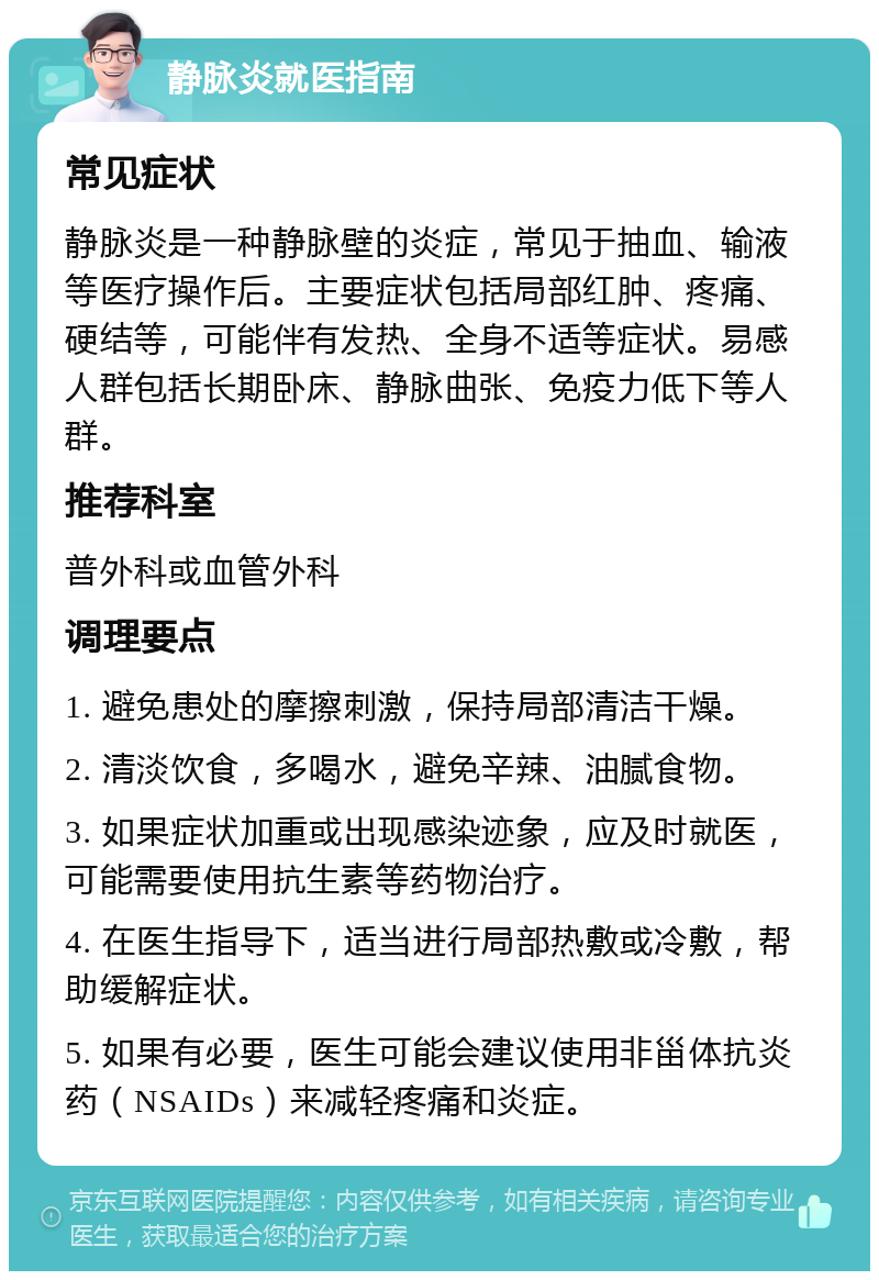 静脉炎就医指南 常见症状 静脉炎是一种静脉壁的炎症，常见于抽血、输液等医疗操作后。主要症状包括局部红肿、疼痛、硬结等，可能伴有发热、全身不适等症状。易感人群包括长期卧床、静脉曲张、免疫力低下等人群。 推荐科室 普外科或血管外科 调理要点 1. 避免患处的摩擦刺激，保持局部清洁干燥。 2. 清淡饮食，多喝水，避免辛辣、油腻食物。 3. 如果症状加重或出现感染迹象，应及时就医，可能需要使用抗生素等药物治疗。 4. 在医生指导下，适当进行局部热敷或冷敷，帮助缓解症状。 5. 如果有必要，医生可能会建议使用非甾体抗炎药（NSAIDs）来减轻疼痛和炎症。