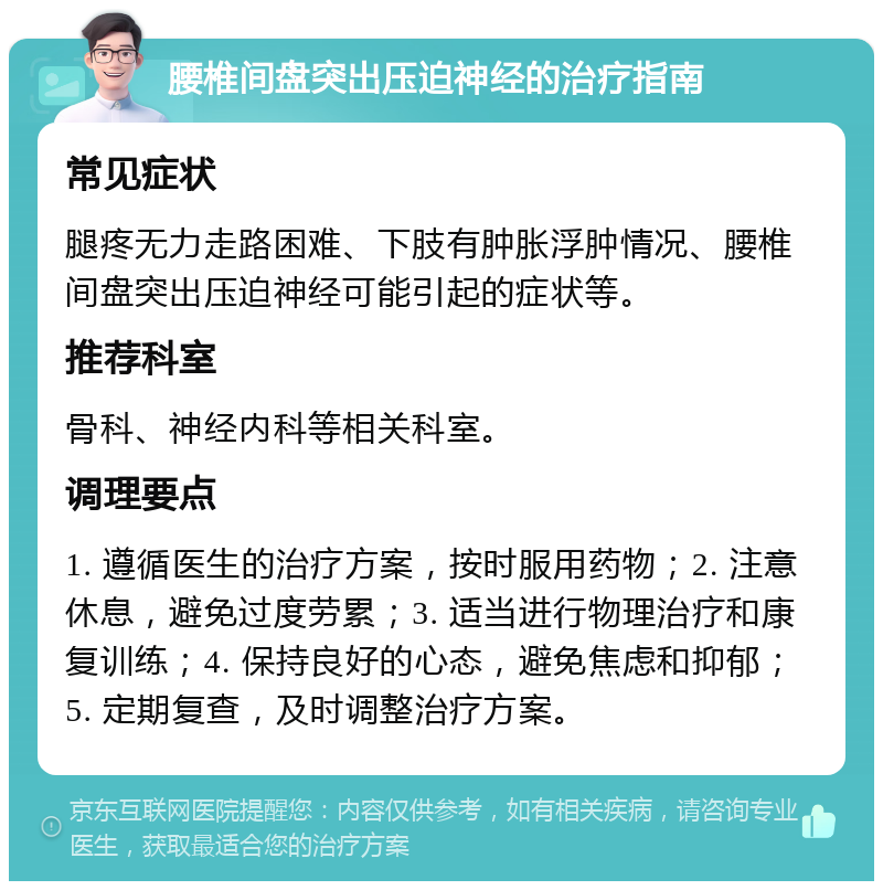 腰椎间盘突出压迫神经的治疗指南 常见症状 腿疼无力走路困难、下肢有肿胀浮肿情况、腰椎间盘突出压迫神经可能引起的症状等。 推荐科室 骨科、神经内科等相关科室。 调理要点 1. 遵循医生的治疗方案，按时服用药物；2. 注意休息，避免过度劳累；3. 适当进行物理治疗和康复训练；4. 保持良好的心态，避免焦虑和抑郁；5. 定期复查，及时调整治疗方案。