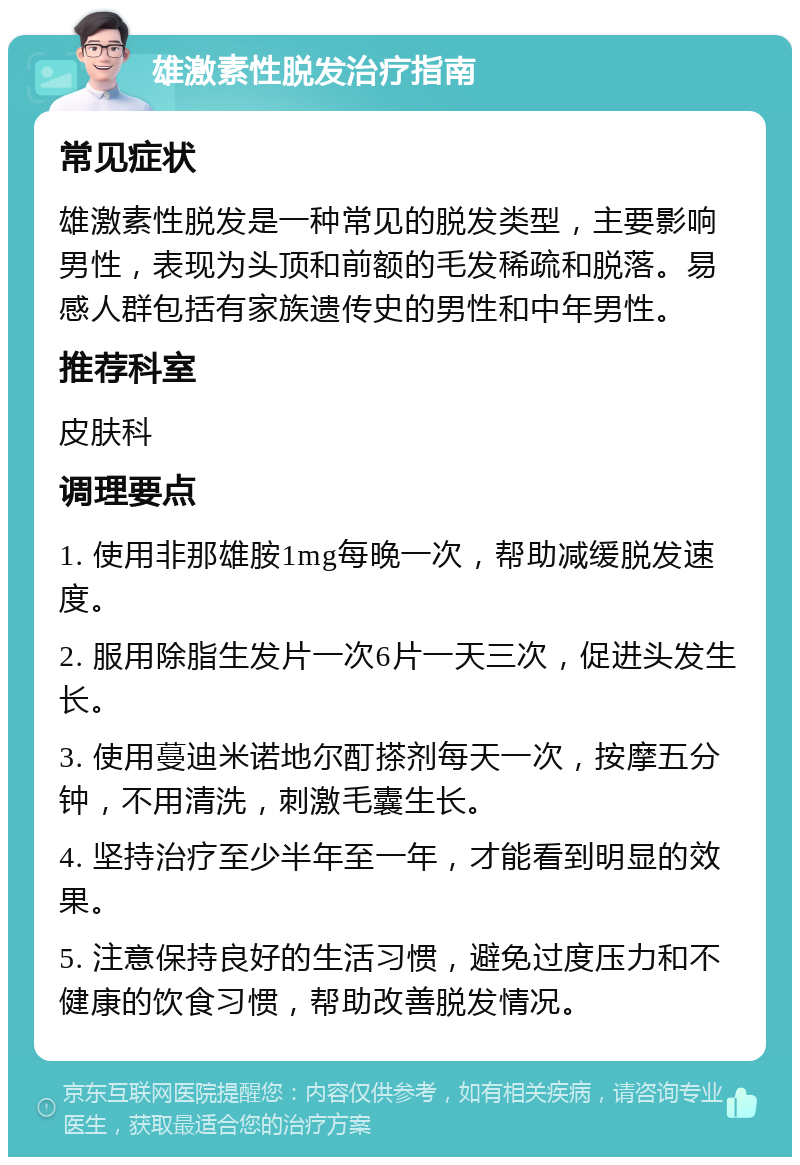 雄激素性脱发治疗指南 常见症状 雄激素性脱发是一种常见的脱发类型，主要影响男性，表现为头顶和前额的毛发稀疏和脱落。易感人群包括有家族遗传史的男性和中年男性。 推荐科室 皮肤科 调理要点 1. 使用非那雄胺1mg每晚一次，帮助减缓脱发速度。 2. 服用除脂生发片一次6片一天三次，促进头发生长。 3. 使用蔓迪米诺地尔酊搽剂每天一次，按摩五分钟，不用清洗，刺激毛囊生长。 4. 坚持治疗至少半年至一年，才能看到明显的效果。 5. 注意保持良好的生活习惯，避免过度压力和不健康的饮食习惯，帮助改善脱发情况。