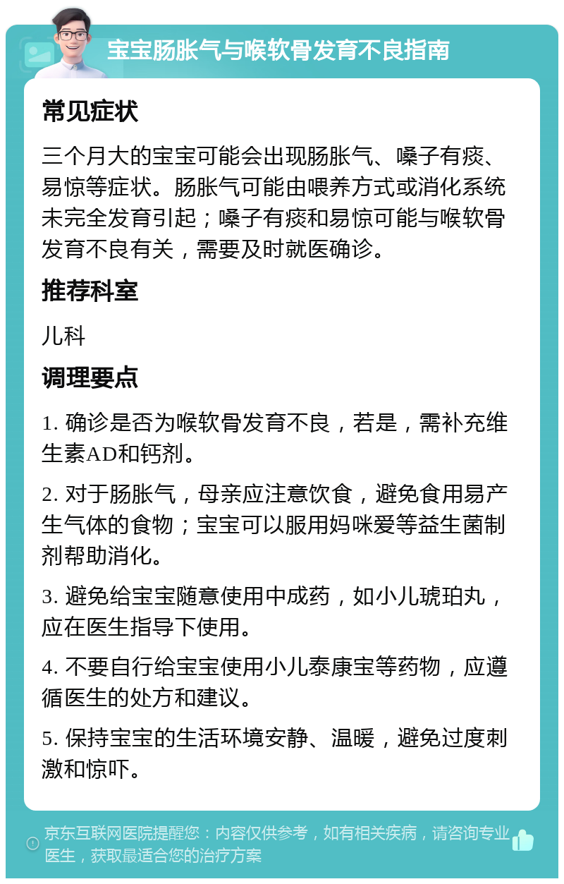 宝宝肠胀气与喉软骨发育不良指南 常见症状 三个月大的宝宝可能会出现肠胀气、嗓子有痰、易惊等症状。肠胀气可能由喂养方式或消化系统未完全发育引起；嗓子有痰和易惊可能与喉软骨发育不良有关，需要及时就医确诊。 推荐科室 儿科 调理要点 1. 确诊是否为喉软骨发育不良，若是，需补充维生素AD和钙剂。 2. 对于肠胀气，母亲应注意饮食，避免食用易产生气体的食物；宝宝可以服用妈咪爱等益生菌制剂帮助消化。 3. 避免给宝宝随意使用中成药，如小儿琥珀丸，应在医生指导下使用。 4. 不要自行给宝宝使用小儿泰康宝等药物，应遵循医生的处方和建议。 5. 保持宝宝的生活环境安静、温暖，避免过度刺激和惊吓。