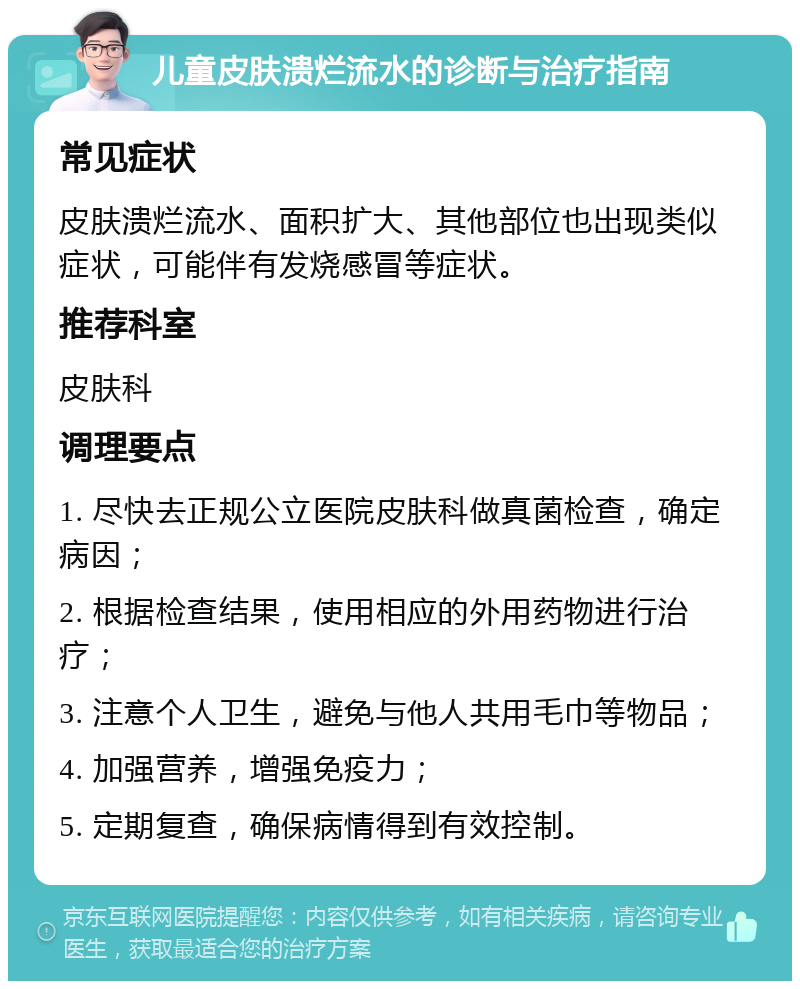 儿童皮肤溃烂流水的诊断与治疗指南 常见症状 皮肤溃烂流水、面积扩大、其他部位也出现类似症状，可能伴有发烧感冒等症状。 推荐科室 皮肤科 调理要点 1. 尽快去正规公立医院皮肤科做真菌检查，确定病因； 2. 根据检查结果，使用相应的外用药物进行治疗； 3. 注意个人卫生，避免与他人共用毛巾等物品； 4. 加强营养，增强免疫力； 5. 定期复查，确保病情得到有效控制。