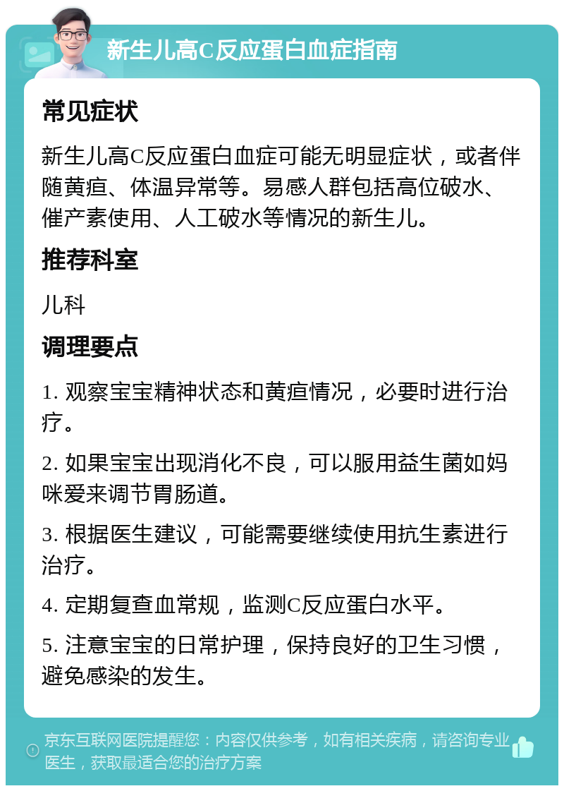 新生儿高C反应蛋白血症指南 常见症状 新生儿高C反应蛋白血症可能无明显症状，或者伴随黄疸、体温异常等。易感人群包括高位破水、催产素使用、人工破水等情况的新生儿。 推荐科室 儿科 调理要点 1. 观察宝宝精神状态和黄疸情况，必要时进行治疗。 2. 如果宝宝出现消化不良，可以服用益生菌如妈咪爱来调节胃肠道。 3. 根据医生建议，可能需要继续使用抗生素进行治疗。 4. 定期复查血常规，监测C反应蛋白水平。 5. 注意宝宝的日常护理，保持良好的卫生习惯，避免感染的发生。