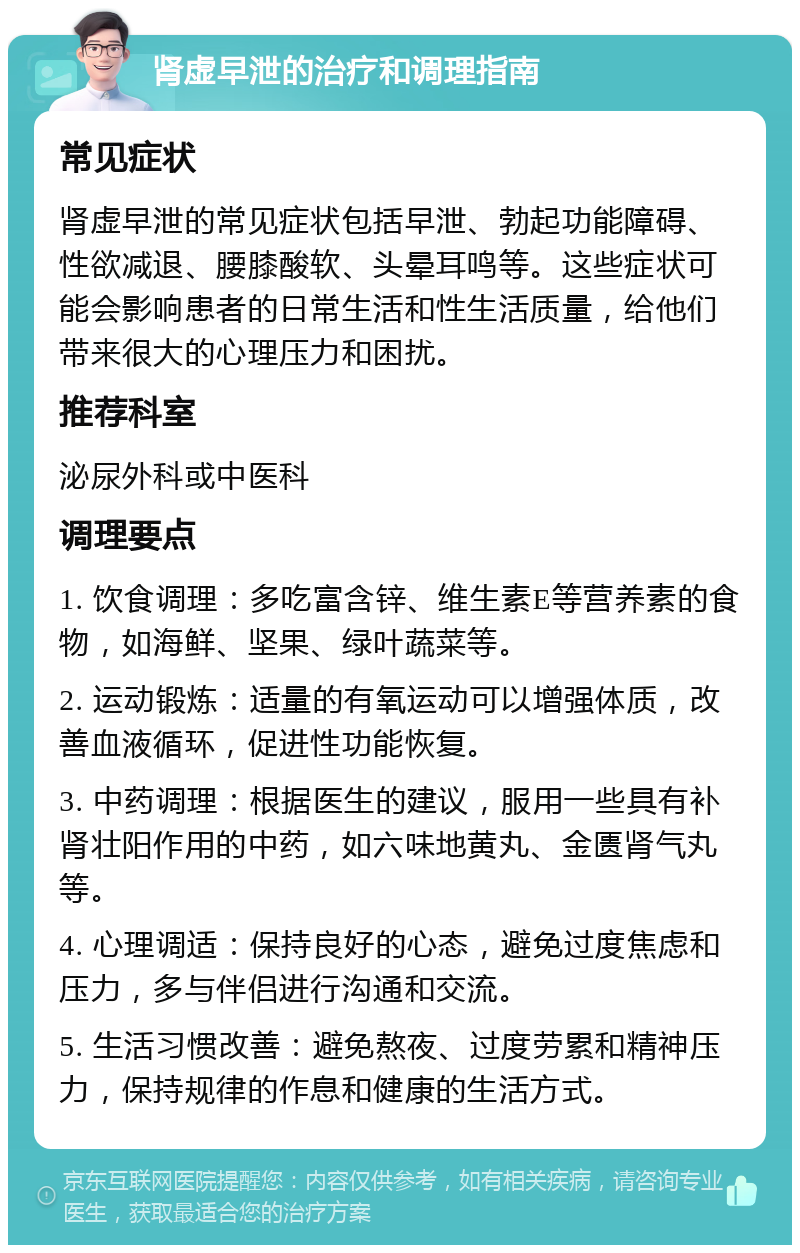 肾虚早泄的治疗和调理指南 常见症状 肾虚早泄的常见症状包括早泄、勃起功能障碍、性欲减退、腰膝酸软、头晕耳鸣等。这些症状可能会影响患者的日常生活和性生活质量，给他们带来很大的心理压力和困扰。 推荐科室 泌尿外科或中医科 调理要点 1. 饮食调理：多吃富含锌、维生素E等营养素的食物，如海鲜、坚果、绿叶蔬菜等。 2. 运动锻炼：适量的有氧运动可以增强体质，改善血液循环，促进性功能恢复。 3. 中药调理：根据医生的建议，服用一些具有补肾壮阳作用的中药，如六味地黄丸、金匮肾气丸等。 4. 心理调适：保持良好的心态，避免过度焦虑和压力，多与伴侣进行沟通和交流。 5. 生活习惯改善：避免熬夜、过度劳累和精神压力，保持规律的作息和健康的生活方式。