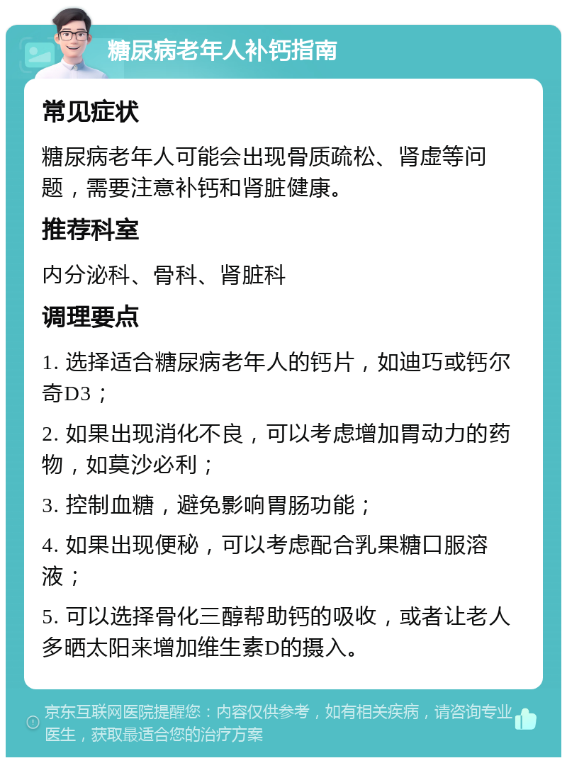 糖尿病老年人补钙指南 常见症状 糖尿病老年人可能会出现骨质疏松、肾虚等问题，需要注意补钙和肾脏健康。 推荐科室 内分泌科、骨科、肾脏科 调理要点 1. 选择适合糖尿病老年人的钙片，如迪巧或钙尔奇D3； 2. 如果出现消化不良，可以考虑增加胃动力的药物，如莫沙必利； 3. 控制血糖，避免影响胃肠功能； 4. 如果出现便秘，可以考虑配合乳果糖口服溶液； 5. 可以选择骨化三醇帮助钙的吸收，或者让老人多晒太阳来增加维生素D的摄入。