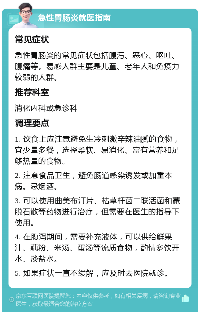 急性胃肠炎就医指南 常见症状 急性胃肠炎的常见症状包括腹泻、恶心、呕吐、腹痛等。易感人群主要是儿童、老年人和免疫力较弱的人群。 推荐科室 消化内科或急诊科 调理要点 1. 饮食上应注意避免生冷刺激辛辣油腻的食物，宜少量多餐，选择柔软、易消化、富有营养和足够热量的食物。 2. 注意食品卫生，避免肠道感染诱发或加重本病。忌烟酒。 3. 可以使用曲美布汀片、枯草杆菌二联活菌和蒙脱石散等药物进行治疗，但需要在医生的指导下使用。 4. 在腹泻期间，需要补充液体，可以供给鲜果汁、藕粉、米汤、蛋汤等流质食物，酌情多饮开水、淡盐水。 5. 如果症状一直不缓解，应及时去医院就诊。