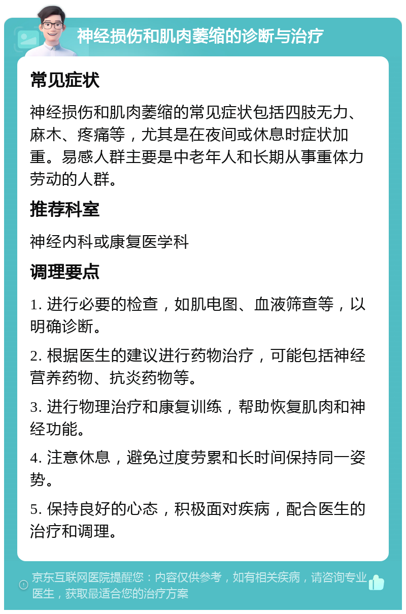 神经损伤和肌肉萎缩的诊断与治疗 常见症状 神经损伤和肌肉萎缩的常见症状包括四肢无力、麻木、疼痛等，尤其是在夜间或休息时症状加重。易感人群主要是中老年人和长期从事重体力劳动的人群。 推荐科室 神经内科或康复医学科 调理要点 1. 进行必要的检查，如肌电图、血液筛查等，以明确诊断。 2. 根据医生的建议进行药物治疗，可能包括神经营养药物、抗炎药物等。 3. 进行物理治疗和康复训练，帮助恢复肌肉和神经功能。 4. 注意休息，避免过度劳累和长时间保持同一姿势。 5. 保持良好的心态，积极面对疾病，配合医生的治疗和调理。