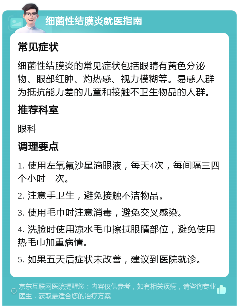 细菌性结膜炎就医指南 常见症状 细菌性结膜炎的常见症状包括眼睛有黄色分泌物、眼部红肿、灼热感、视力模糊等。易感人群为抵抗能力差的儿童和接触不卫生物品的人群。 推荐科室 眼科 调理要点 1. 使用左氧氟沙星滴眼液，每天4次，每间隔三四个小时一次。 2. 注意手卫生，避免接触不洁物品。 3. 使用毛巾时注意消毒，避免交叉感染。 4. 洗脸时使用凉水毛巾擦拭眼睛部位，避免使用热毛巾加重病情。 5. 如果五天后症状未改善，建议到医院就诊。