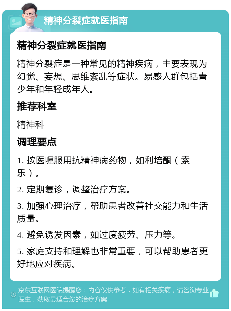 精神分裂症就医指南 精神分裂症就医指南 精神分裂症是一种常见的精神疾病，主要表现为幻觉、妄想、思维紊乱等症状。易感人群包括青少年和年轻成年人。 推荐科室 精神科 调理要点 1. 按医嘱服用抗精神病药物，如利培酮（索乐）。 2. 定期复诊，调整治疗方案。 3. 加强心理治疗，帮助患者改善社交能力和生活质量。 4. 避免诱发因素，如过度疲劳、压力等。 5. 家庭支持和理解也非常重要，可以帮助患者更好地应对疾病。