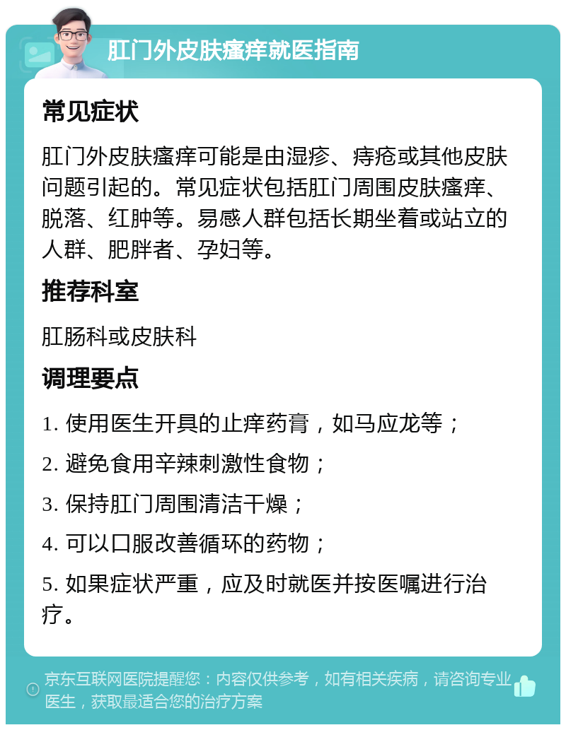 肛门外皮肤瘙痒就医指南 常见症状 肛门外皮肤瘙痒可能是由湿疹、痔疮或其他皮肤问题引起的。常见症状包括肛门周围皮肤瘙痒、脱落、红肿等。易感人群包括长期坐着或站立的人群、肥胖者、孕妇等。 推荐科室 肛肠科或皮肤科 调理要点 1. 使用医生开具的止痒药膏，如马应龙等； 2. 避免食用辛辣刺激性食物； 3. 保持肛门周围清洁干燥； 4. 可以口服改善循环的药物； 5. 如果症状严重，应及时就医并按医嘱进行治疗。