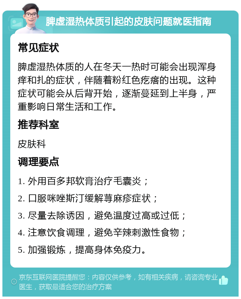 脾虚湿热体质引起的皮肤问题就医指南 常见症状 脾虚湿热体质的人在冬天一热时可能会出现浑身痒和扎的症状，伴随着粉红色疙瘩的出现。这种症状可能会从后背开始，逐渐蔓延到上半身，严重影响日常生活和工作。 推荐科室 皮肤科 调理要点 1. 外用百多邦软膏治疗毛囊炎； 2. 口服咪唑斯汀缓解荨麻疹症状； 3. 尽量去除诱因，避免温度过高或过低； 4. 注意饮食调理，避免辛辣刺激性食物； 5. 加强锻炼，提高身体免疫力。