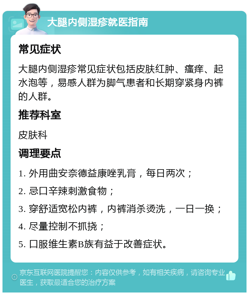 大腿内侧湿疹就医指南 常见症状 大腿内侧湿疹常见症状包括皮肤红肿、瘙痒、起水泡等，易感人群为脚气患者和长期穿紧身内裤的人群。 推荐科室 皮肤科 调理要点 1. 外用曲安奈德益康唑乳膏，每日两次； 2. 忌口辛辣刺激食物； 3. 穿舒适宽松内裤，内裤消杀烫洗，一日一换； 4. 尽量控制不抓挠； 5. 口服维生素B族有益于改善症状。