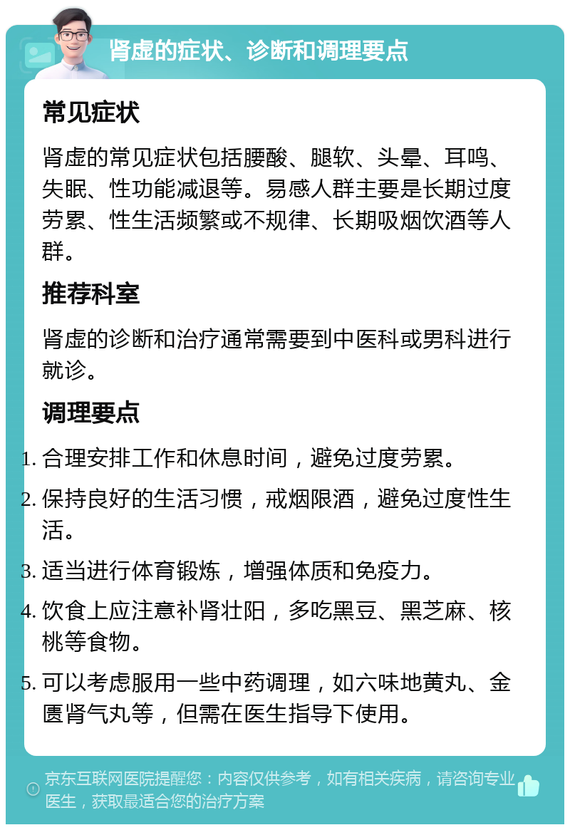 肾虚的症状、诊断和调理要点 常见症状 肾虚的常见症状包括腰酸、腿软、头晕、耳鸣、失眠、性功能减退等。易感人群主要是长期过度劳累、性生活频繁或不规律、长期吸烟饮酒等人群。 推荐科室 肾虚的诊断和治疗通常需要到中医科或男科进行就诊。 调理要点 合理安排工作和休息时间，避免过度劳累。 保持良好的生活习惯，戒烟限酒，避免过度性生活。 适当进行体育锻炼，增强体质和免疫力。 饮食上应注意补肾壮阳，多吃黑豆、黑芝麻、核桃等食物。 可以考虑服用一些中药调理，如六味地黄丸、金匮肾气丸等，但需在医生指导下使用。