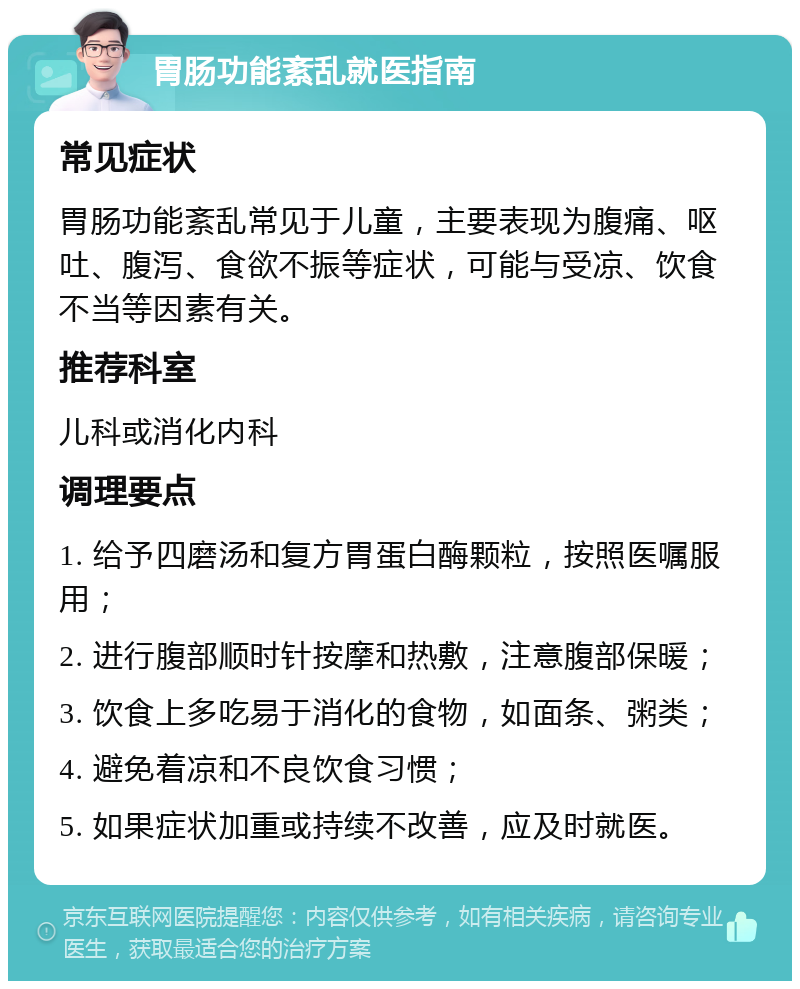胃肠功能紊乱就医指南 常见症状 胃肠功能紊乱常见于儿童，主要表现为腹痛、呕吐、腹泻、食欲不振等症状，可能与受凉、饮食不当等因素有关。 推荐科室 儿科或消化内科 调理要点 1. 给予四磨汤和复方胃蛋白酶颗粒，按照医嘱服用； 2. 进行腹部顺时针按摩和热敷，注意腹部保暖； 3. 饮食上多吃易于消化的食物，如面条、粥类； 4. 避免着凉和不良饮食习惯； 5. 如果症状加重或持续不改善，应及时就医。