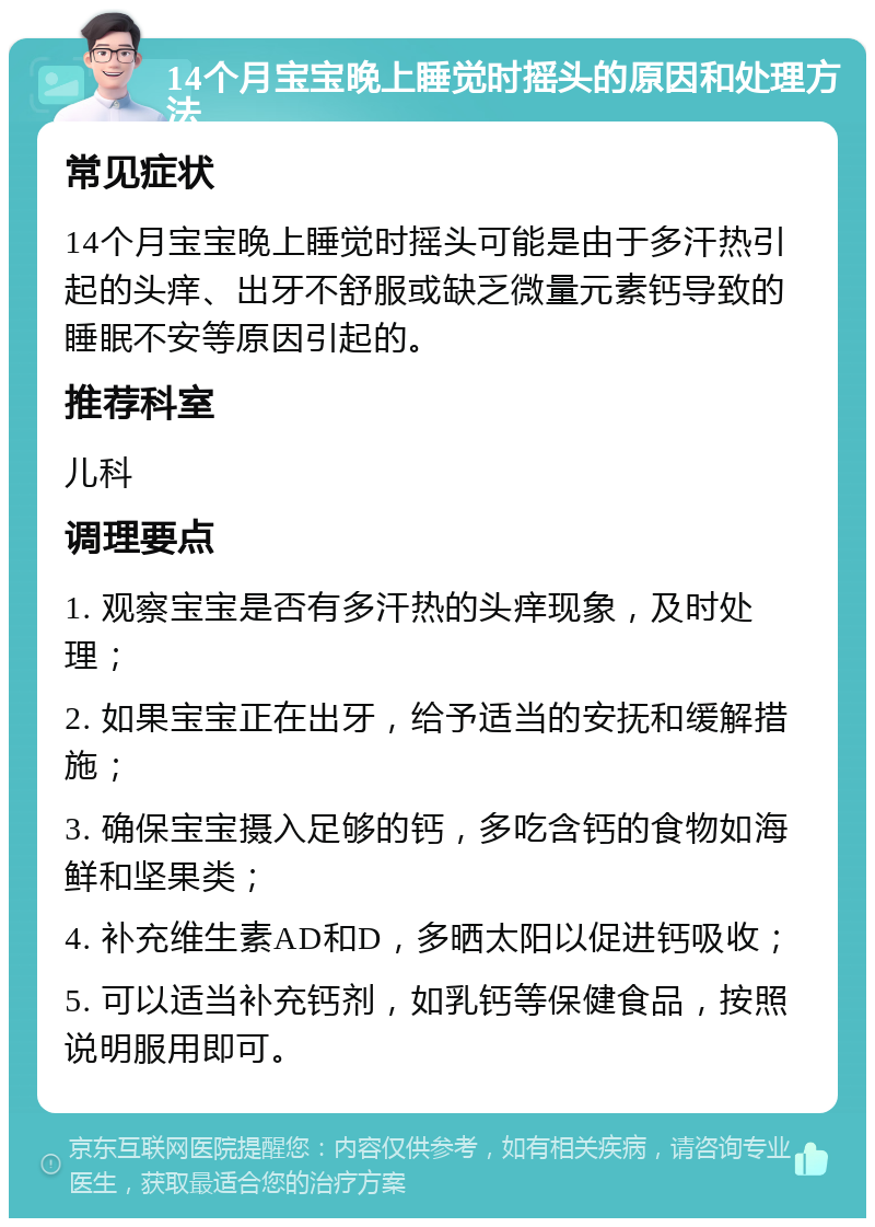 14个月宝宝晚上睡觉时摇头的原因和处理方法 常见症状 14个月宝宝晚上睡觉时摇头可能是由于多汗热引起的头痒、出牙不舒服或缺乏微量元素钙导致的睡眠不安等原因引起的。 推荐科室 儿科 调理要点 1. 观察宝宝是否有多汗热的头痒现象，及时处理； 2. 如果宝宝正在出牙，给予适当的安抚和缓解措施； 3. 确保宝宝摄入足够的钙，多吃含钙的食物如海鲜和坚果类； 4. 补充维生素AD和D，多晒太阳以促进钙吸收； 5. 可以适当补充钙剂，如乳钙等保健食品，按照说明服用即可。