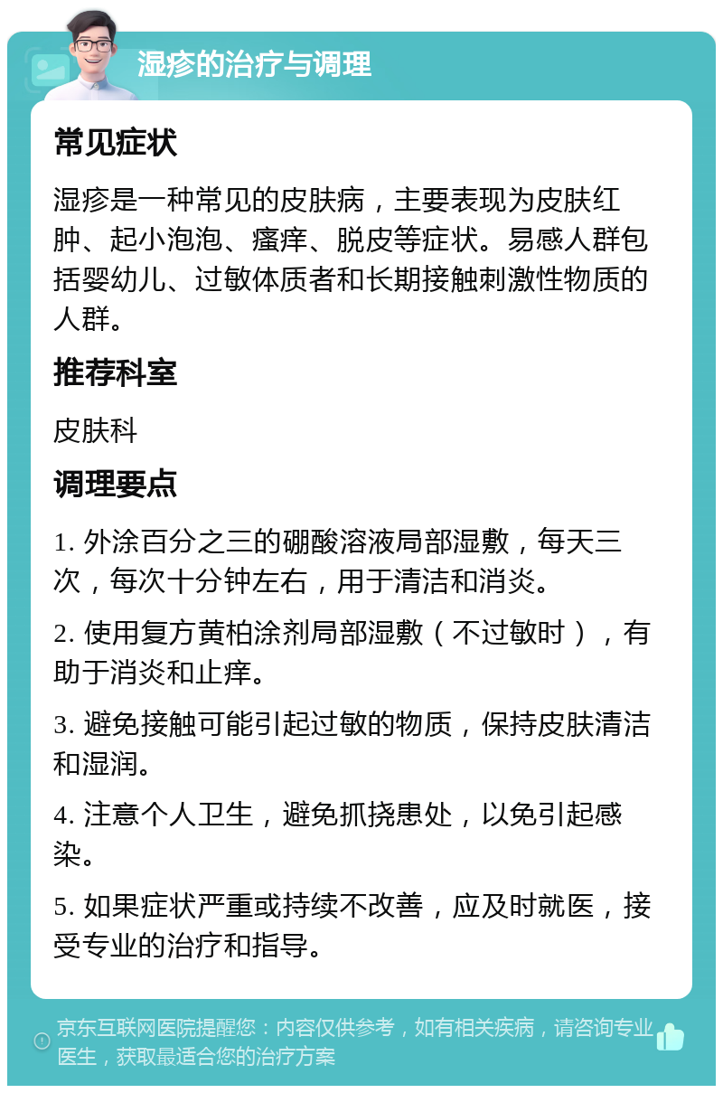 湿疹的治疗与调理 常见症状 湿疹是一种常见的皮肤病，主要表现为皮肤红肿、起小泡泡、瘙痒、脱皮等症状。易感人群包括婴幼儿、过敏体质者和长期接触刺激性物质的人群。 推荐科室 皮肤科 调理要点 1. 外涂百分之三的硼酸溶液局部湿敷，每天三次，每次十分钟左右，用于清洁和消炎。 2. 使用复方黄柏涂剂局部湿敷（不过敏时），有助于消炎和止痒。 3. 避免接触可能引起过敏的物质，保持皮肤清洁和湿润。 4. 注意个人卫生，避免抓挠患处，以免引起感染。 5. 如果症状严重或持续不改善，应及时就医，接受专业的治疗和指导。