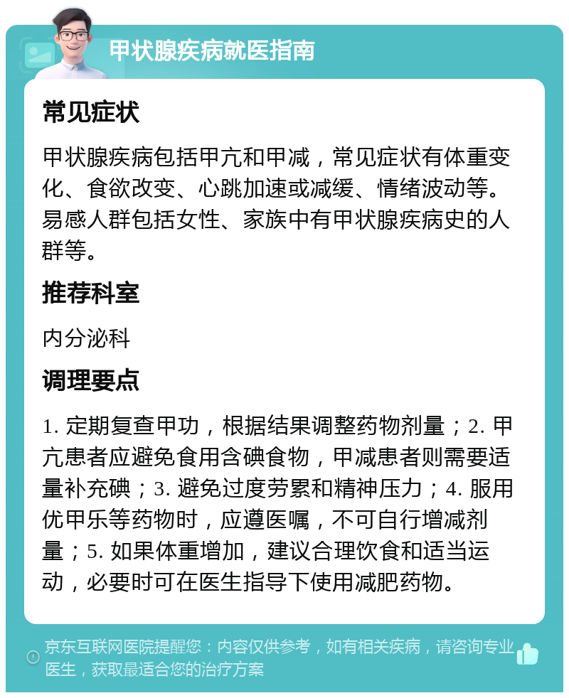 甲状腺疾病就医指南 常见症状 甲状腺疾病包括甲亢和甲减，常见症状有体重变化、食欲改变、心跳加速或减缓、情绪波动等。易感人群包括女性、家族中有甲状腺疾病史的人群等。 推荐科室 内分泌科 调理要点 1. 定期复查甲功，根据结果调整药物剂量；2. 甲亢患者应避免食用含碘食物，甲减患者则需要适量补充碘；3. 避免过度劳累和精神压力；4. 服用优甲乐等药物时，应遵医嘱，不可自行增减剂量；5. 如果体重增加，建议合理饮食和适当运动，必要时可在医生指导下使用减肥药物。