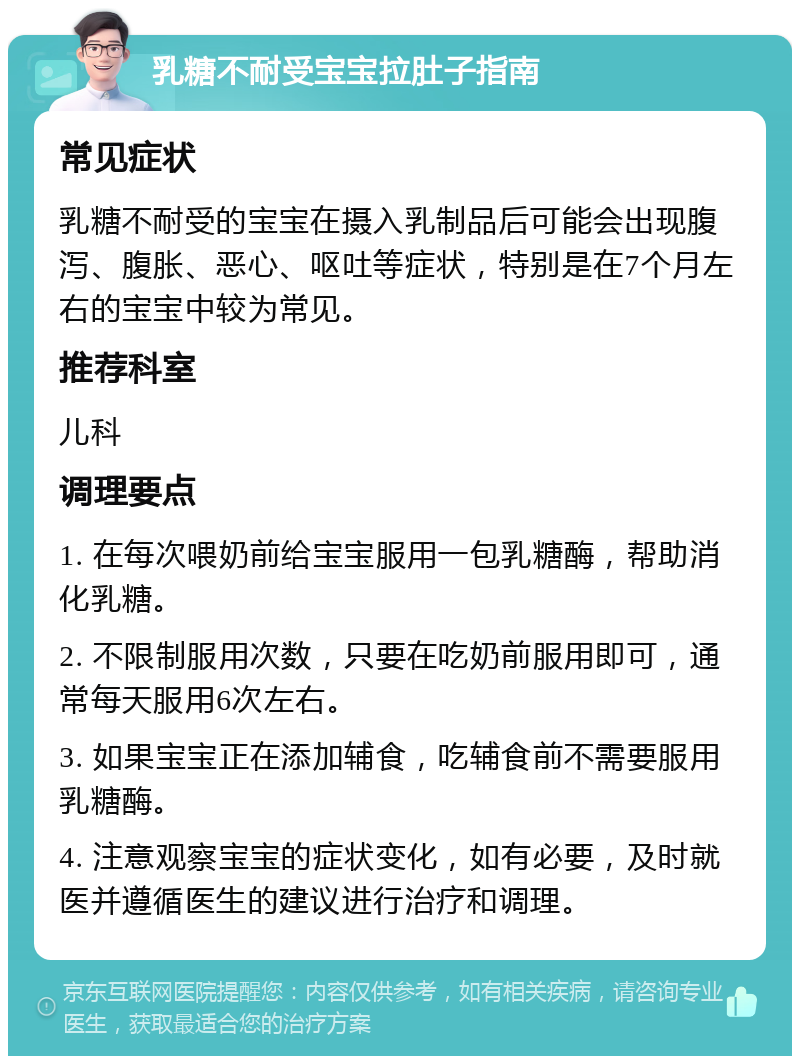 乳糖不耐受宝宝拉肚子指南 常见症状 乳糖不耐受的宝宝在摄入乳制品后可能会出现腹泻、腹胀、恶心、呕吐等症状，特别是在7个月左右的宝宝中较为常见。 推荐科室 儿科 调理要点 1. 在每次喂奶前给宝宝服用一包乳糖酶，帮助消化乳糖。 2. 不限制服用次数，只要在吃奶前服用即可，通常每天服用6次左右。 3. 如果宝宝正在添加辅食，吃辅食前不需要服用乳糖酶。 4. 注意观察宝宝的症状变化，如有必要，及时就医并遵循医生的建议进行治疗和调理。