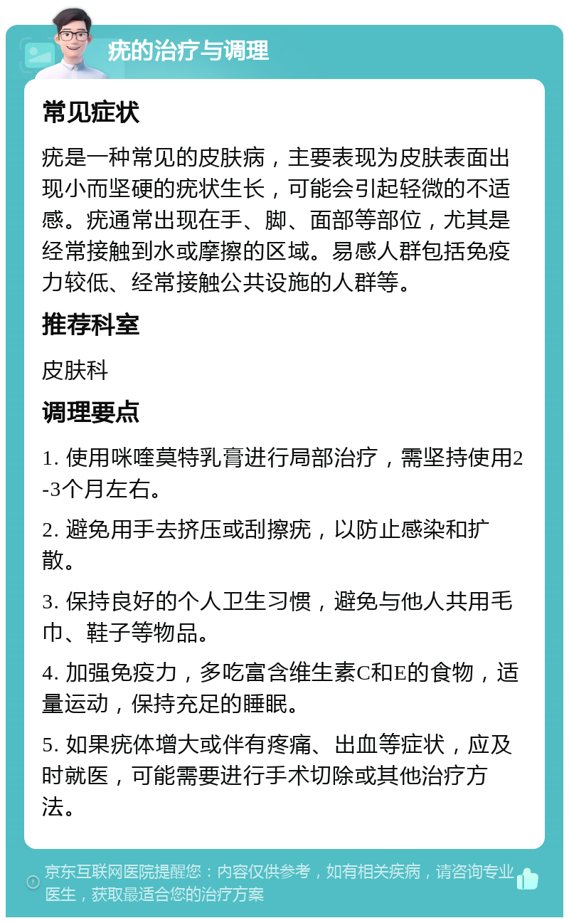 疣的治疗与调理 常见症状 疣是一种常见的皮肤病，主要表现为皮肤表面出现小而坚硬的疣状生长，可能会引起轻微的不适感。疣通常出现在手、脚、面部等部位，尤其是经常接触到水或摩擦的区域。易感人群包括免疫力较低、经常接触公共设施的人群等。 推荐科室 皮肤科 调理要点 1. 使用咪喹莫特乳膏进行局部治疗，需坚持使用2-3个月左右。 2. 避免用手去挤压或刮擦疣，以防止感染和扩散。 3. 保持良好的个人卫生习惯，避免与他人共用毛巾、鞋子等物品。 4. 加强免疫力，多吃富含维生素C和E的食物，适量运动，保持充足的睡眠。 5. 如果疣体增大或伴有疼痛、出血等症状，应及时就医，可能需要进行手术切除或其他治疗方法。