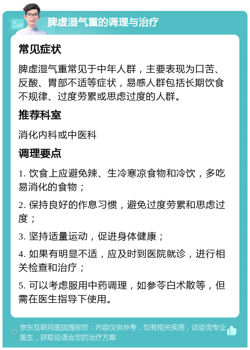 脾虚湿气重的调理与治疗 常见症状 脾虚湿气重常见于中年人群，主要表现为口苦、反酸、胃部不适等症状，易感人群包括长期饮食不规律、过度劳累或思虑过度的人群。 推荐科室 消化内科或中医科 调理要点 1. 饮食上应避免辣、生冷寒凉食物和冷饮，多吃易消化的食物； 2. 保持良好的作息习惯，避免过度劳累和思虑过度； 3. 坚持适量运动，促进身体健康； 4. 如果有明显不适，应及时到医院就诊，进行相关检查和治疗； 5. 可以考虑服用中药调理，如参苓白术散等，但需在医生指导下使用。