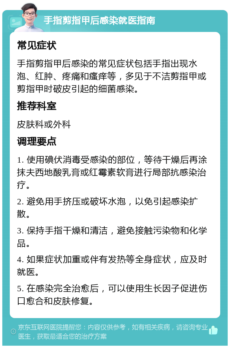 手指剪指甲后感染就医指南 常见症状 手指剪指甲后感染的常见症状包括手指出现水泡、红肿、疼痛和瘙痒等，多见于不洁剪指甲或剪指甲时破皮引起的细菌感染。 推荐科室 皮肤科或外科 调理要点 1. 使用碘伏消毒受感染的部位，等待干燥后再涂抹夫西地酸乳膏或红霉素软膏进行局部抗感染治疗。 2. 避免用手挤压或破坏水泡，以免引起感染扩散。 3. 保持手指干燥和清洁，避免接触污染物和化学品。 4. 如果症状加重或伴有发热等全身症状，应及时就医。 5. 在感染完全治愈后，可以使用生长因子促进伤口愈合和皮肤修复。