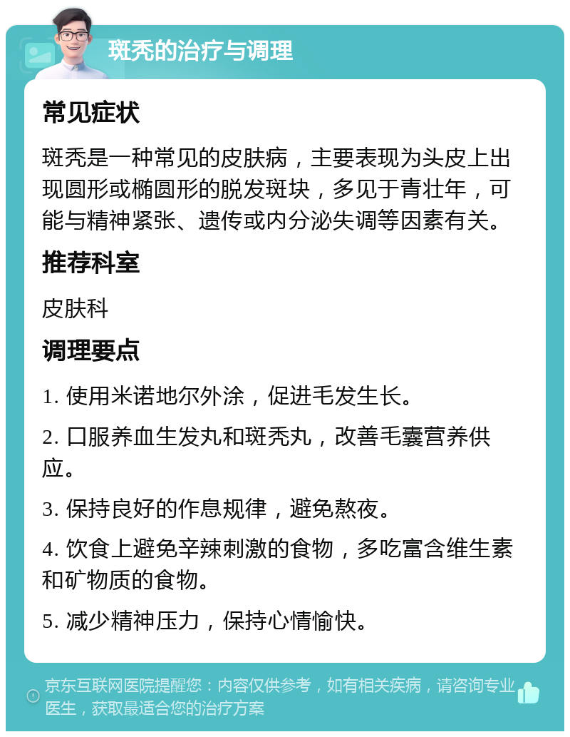 斑秃的治疗与调理 常见症状 斑秃是一种常见的皮肤病，主要表现为头皮上出现圆形或椭圆形的脱发斑块，多见于青壮年，可能与精神紧张、遗传或内分泌失调等因素有关。 推荐科室 皮肤科 调理要点 1. 使用米诺地尔外涂，促进毛发生长。 2. 口服养血生发丸和斑秃丸，改善毛囊营养供应。 3. 保持良好的作息规律，避免熬夜。 4. 饮食上避免辛辣刺激的食物，多吃富含维生素和矿物质的食物。 5. 减少精神压力，保持心情愉快。